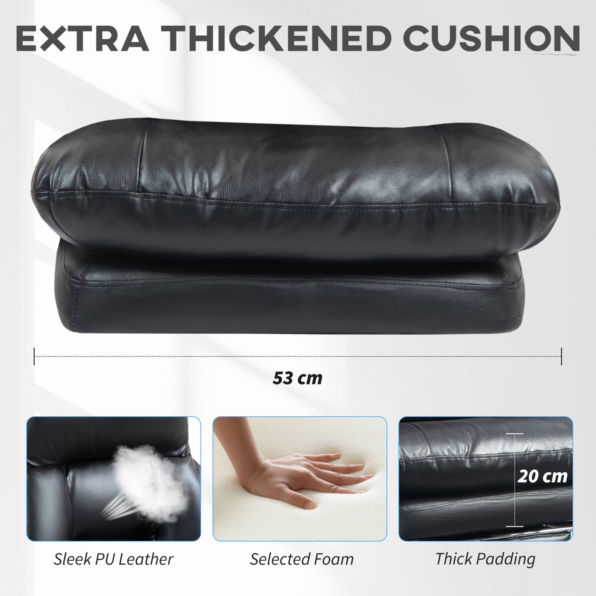 EXTRA THICKENED CUSHION

53 cm

Sleek PU Leather

Selected Foam

Thick Padding

20 cm