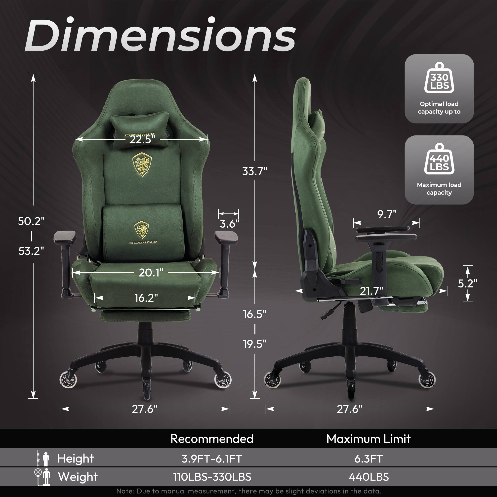 Dimensions:

- Optimal load capacity up to 330 LBS
- Maximum load capacity 440 LBS

Dimensions:
- Height: 50.2"
- Width: 33.7"
- Depth: 53.2"
- Seat width: 20.1"
- Seat depth: 16.2"
- Armrest width: 16.5"
- Backrest height: 22.5"
- Backrest width: 21.7"
- Armrest height: 9.7"
- Base width: 27.6"
- Base depth: 27.6"

Recommended:
- Height: 3.9FT-6.1FT
- Weight: 110LBS-330LBS

Maximum Limit:
- Height: 6.3FT
- Weight: 440LBS

Note: Due to manual measurement, there may be slight deviations in the data.