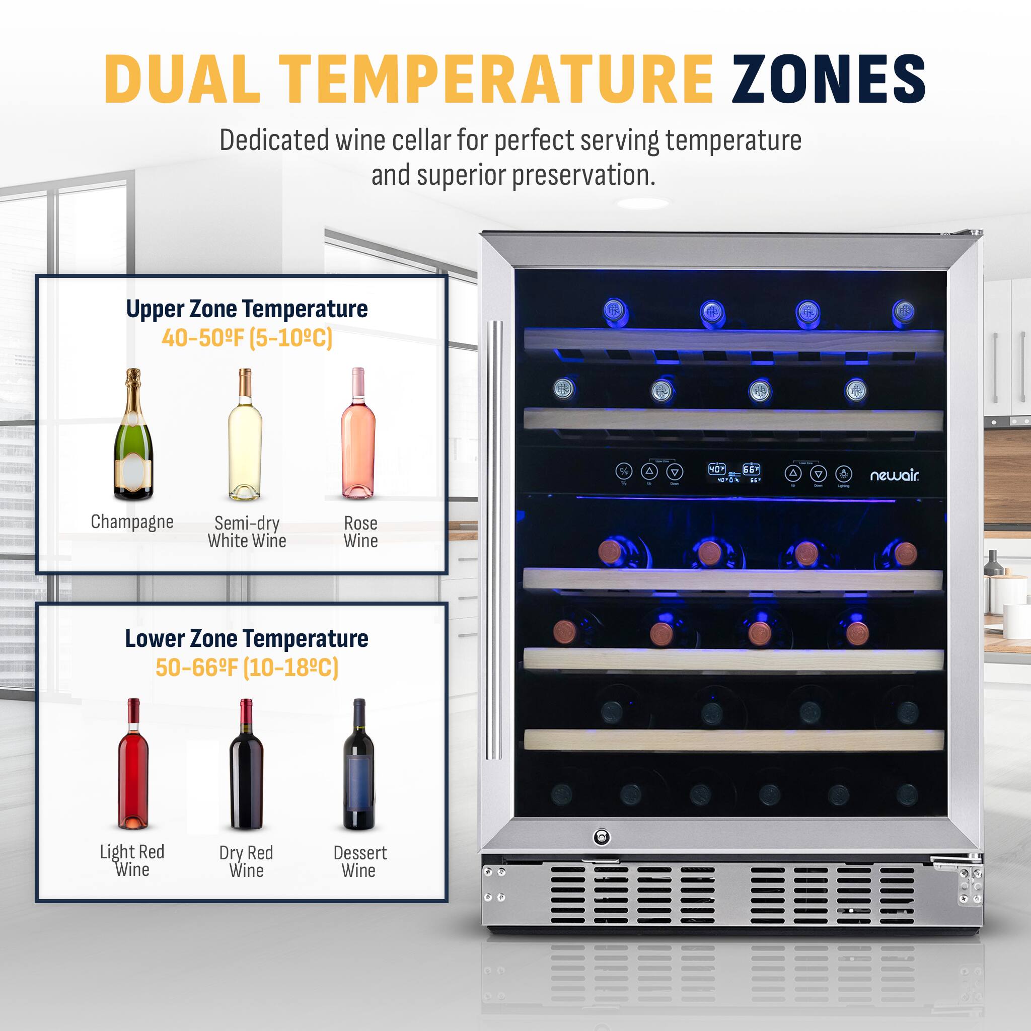Dual Temperature Zones: Dedicated wine cellar for perfect serving temperature and superior preservation.

Upper Zone: Temperature 40-50F (5-10C)

* Champagne
* Semi-dry White Wine
* Rose Wine

Lower Zone: Temperature 50-66F (10-18C)

* Light Red Wine
* Dry Red Wine
* Dessert Wine
