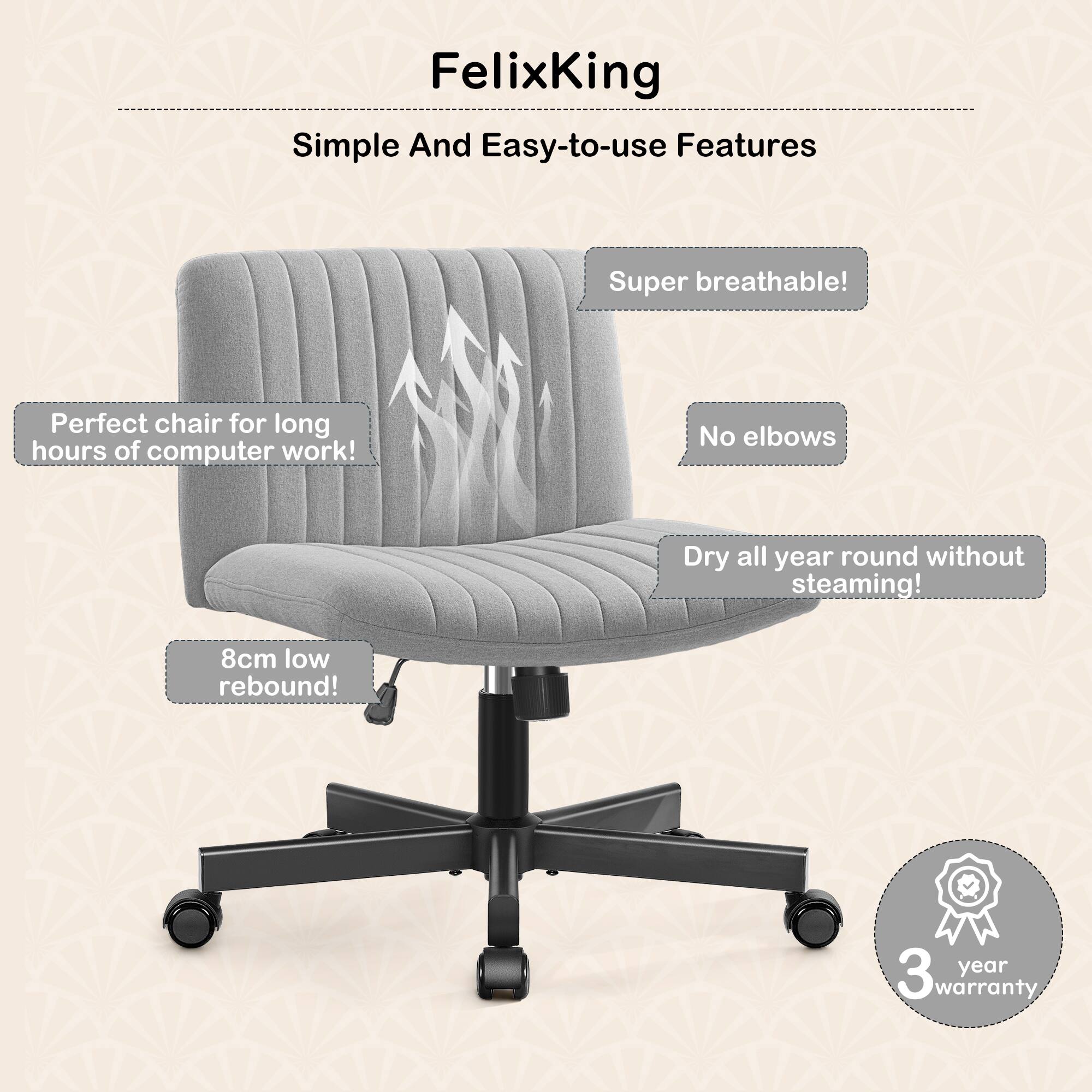 FelixKing

Simple And Easy-to-use Features

- Super breathable!
- No elbows
- Dry all year round without steaming!
- 8cm low rebound!
- Perfect chair for long hours of computer work!
- 3 year warranty