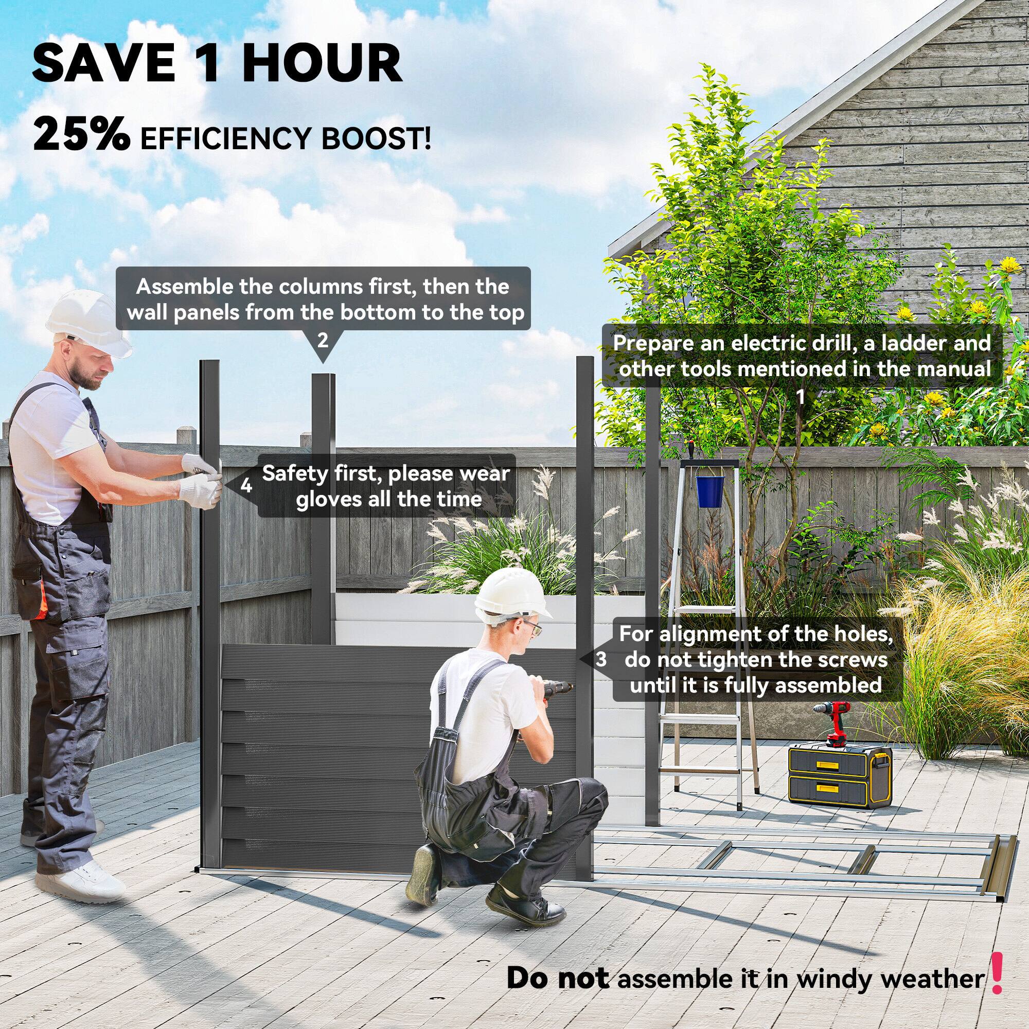 SAVE 1 HOUR  
25% EFFICIENCY BOOST!

1. Prepare an electric drill, a ladder, and other tools mentioned in the manual.
2. Assemble the columns first, then the wall panels from the bottom to the top.
3. For alignment of the holes, do not tighten the screws until it is fully assembled.
4. Safety first, please wear gloves all the time.

Do not assemble it in windy weather!
