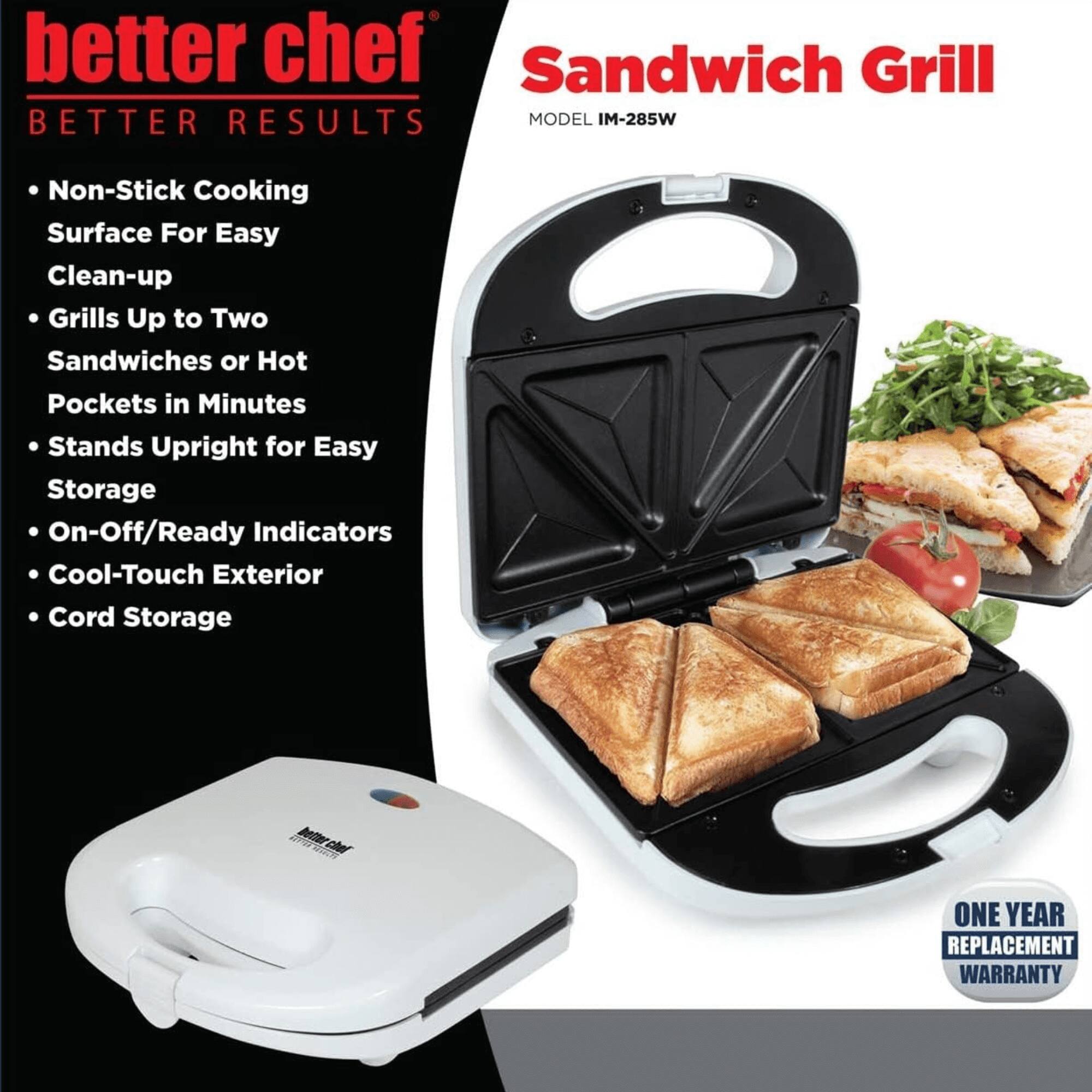 **better chef**  
**BETTER RESULTS**

- Non-Stick Cooking Surface For Easy Clean-up
- Grills Up to Two Sandwiches or Hot Pockets in Minutes
- Stands Upright for Easy Storage
- On-Off/Ready Indicators
- Cool-Touch Exterior
- Cord Storage

**Sandwich Grill**  
**MODEL IM-285W**

**ONE YEAR REPLACEMENT WARRANTY**