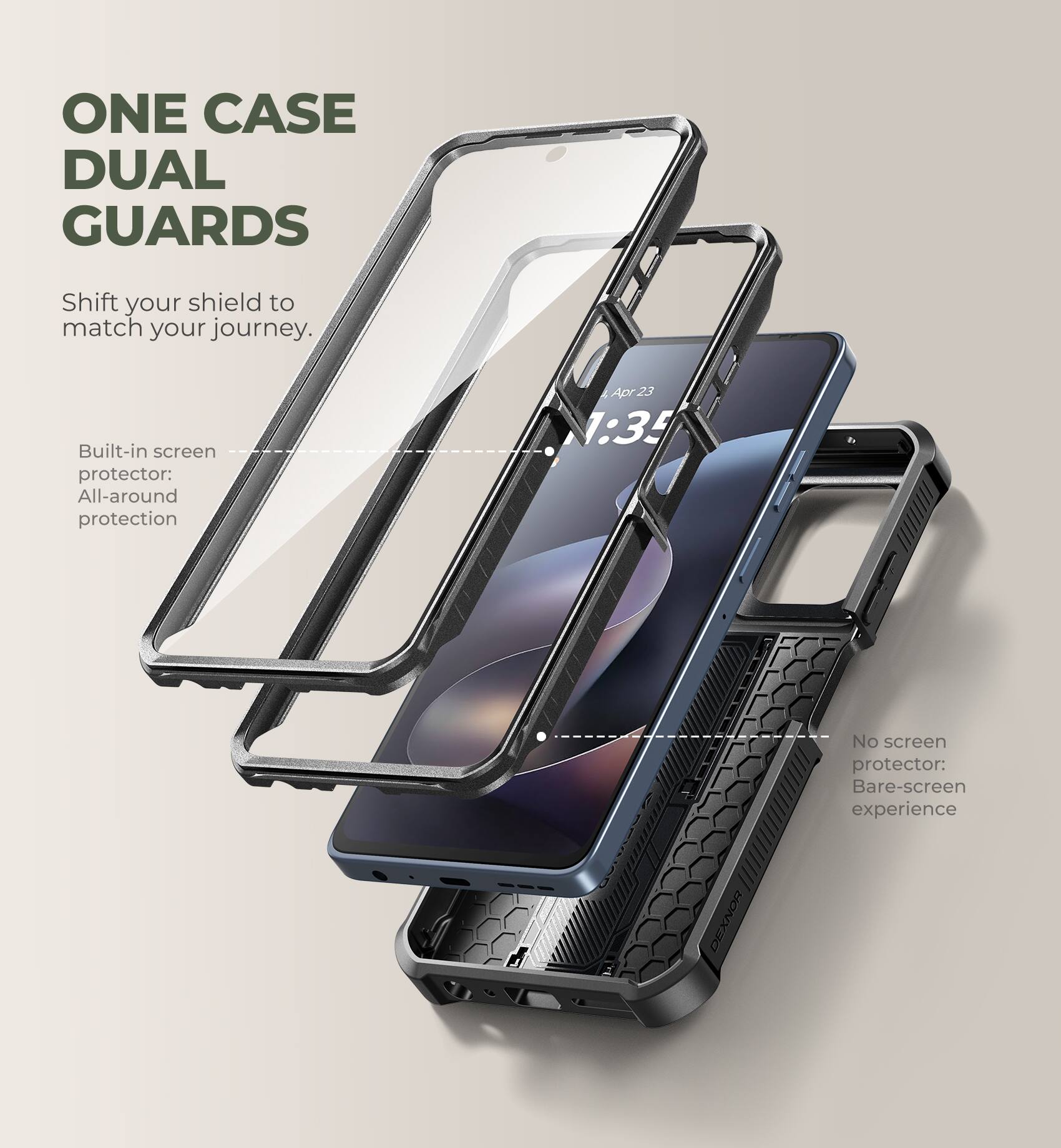 ONE CASE DUAL GUARDS  
Shift your shield to match your journey.  

Built-in screen protector: All-around protection  

No screen protector: Bare-screen experience  

DEXNOR