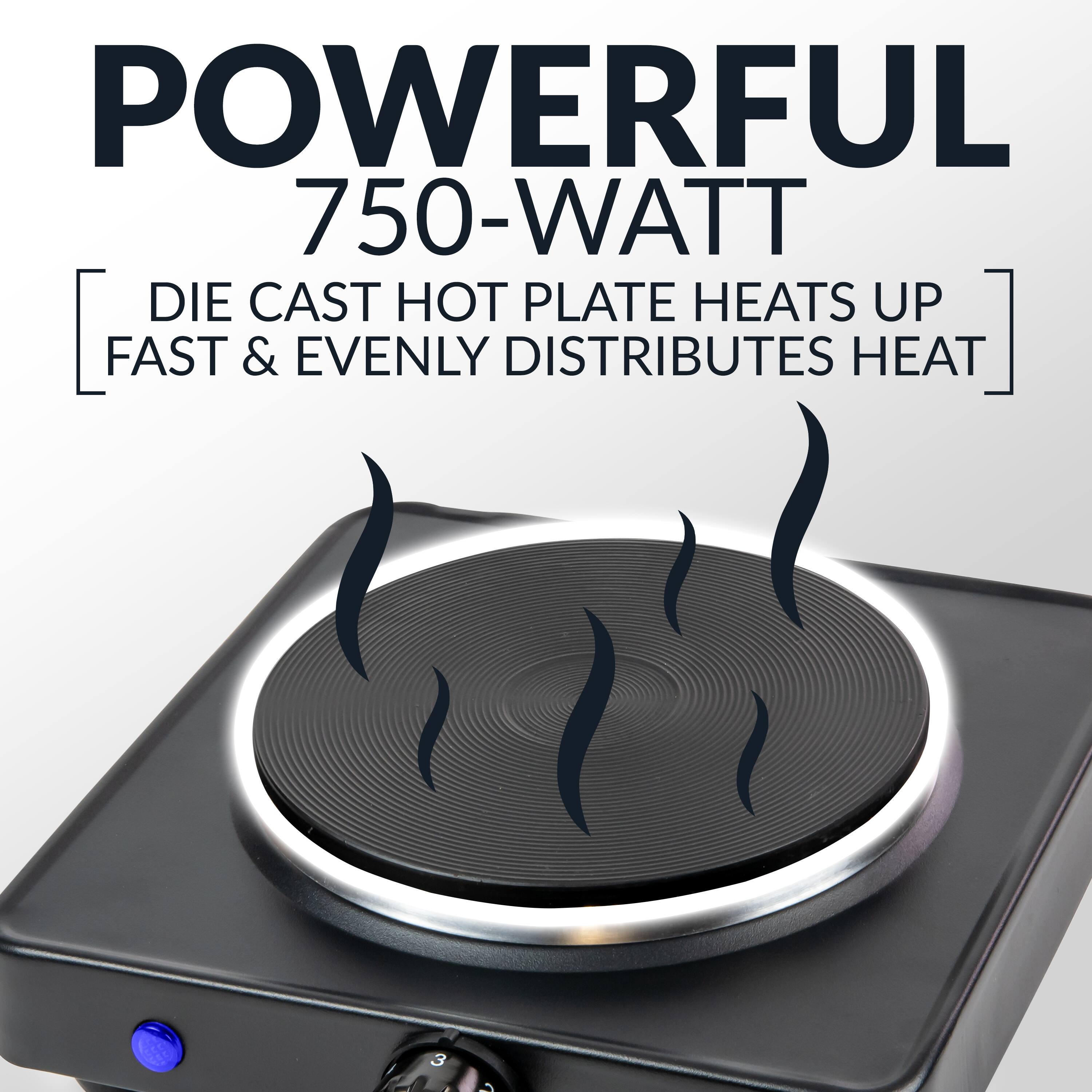 POWERFUL  
750-WATT  
DIE CAST HOT PLATE HEATS UP FAST & EVENLY DISTRIBUTES HEAT