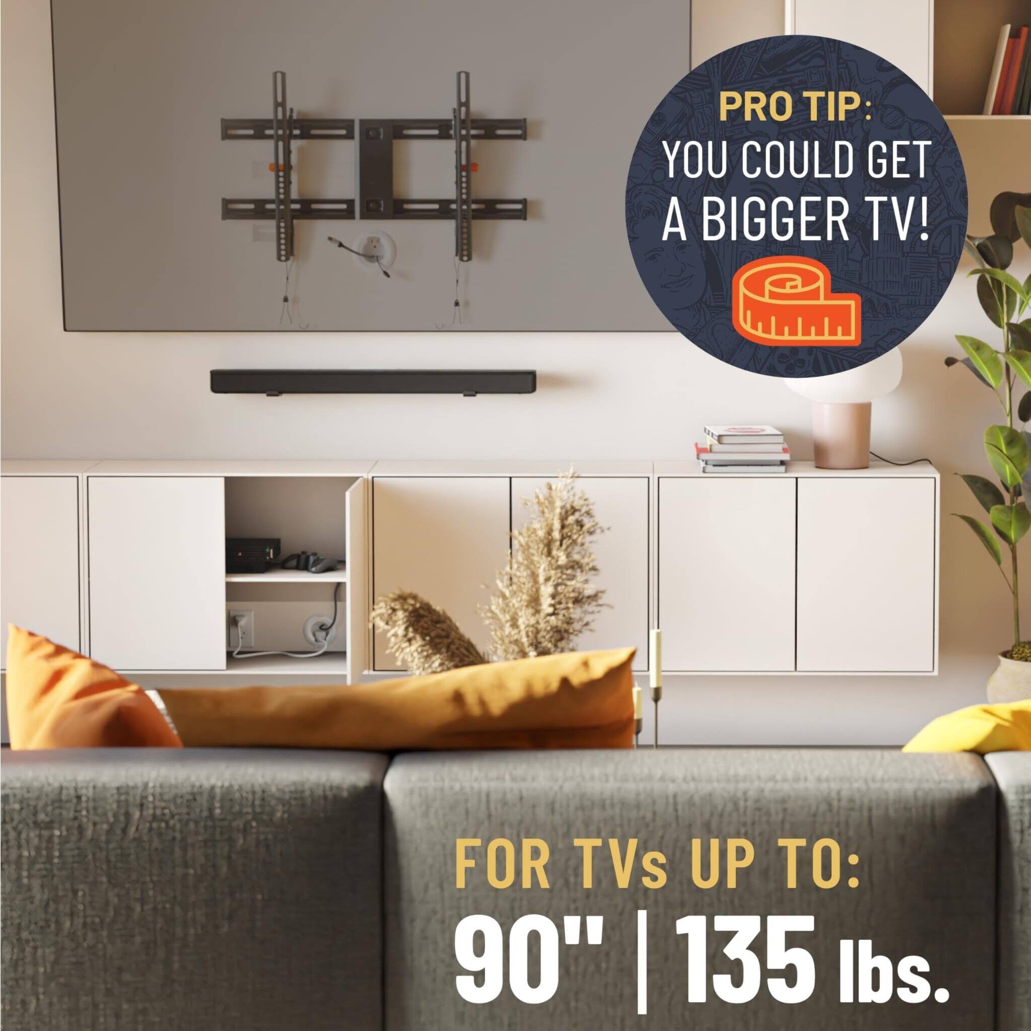 PRO TIP: YOU COULD GET A BIGGER TV!  
FOR TVs UP TO: 90" | 135 lbs.