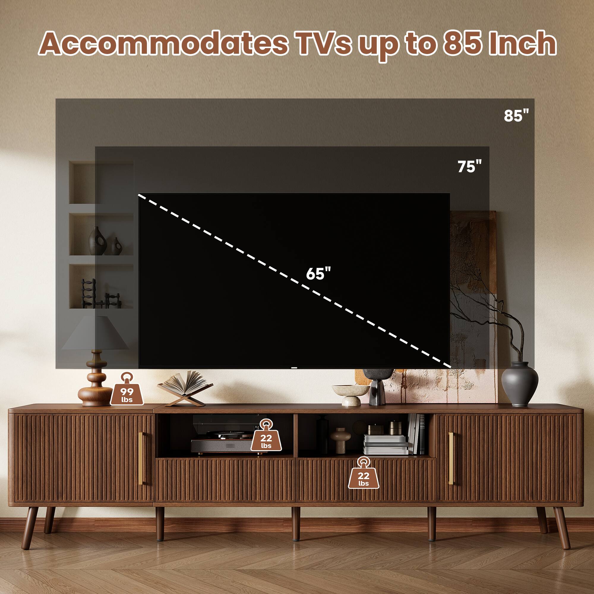 Accommodates TVs up to 85 Inch

85"
75"
65"

99 lbs
22 lbs
22 lbs