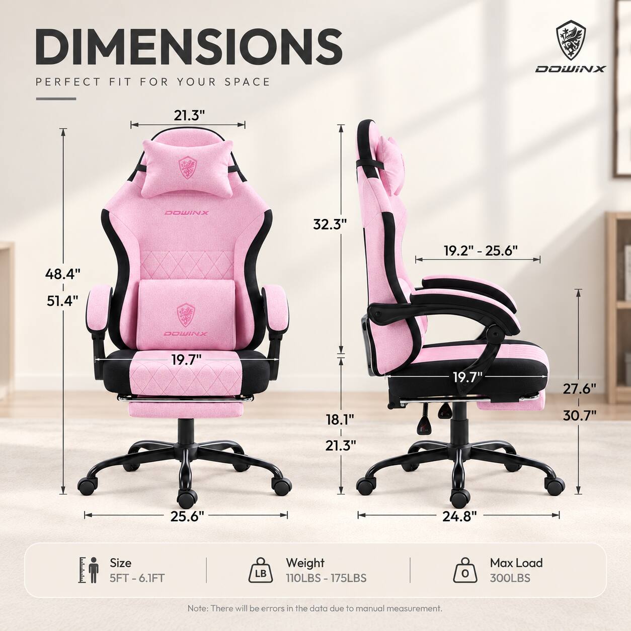DIMENSIONS  
PERFECT FIT FOR YOUR SPACE

DOWINX  
21.3"  
DOWINX  
32.3"  
19.2" - 25.6"  
48.4"  
51.4"  
DOWINX  
19.7"  
19.7"  
27.6"  
18.1"  
30.7"  
21.3"  
25.6" 24.8"  

Size: 5FT - 6.1FT  
Weight: 110LBS - 175LBS  
Max Load: 300LBS  

Note: There will be errors in the data due to manual measurement.