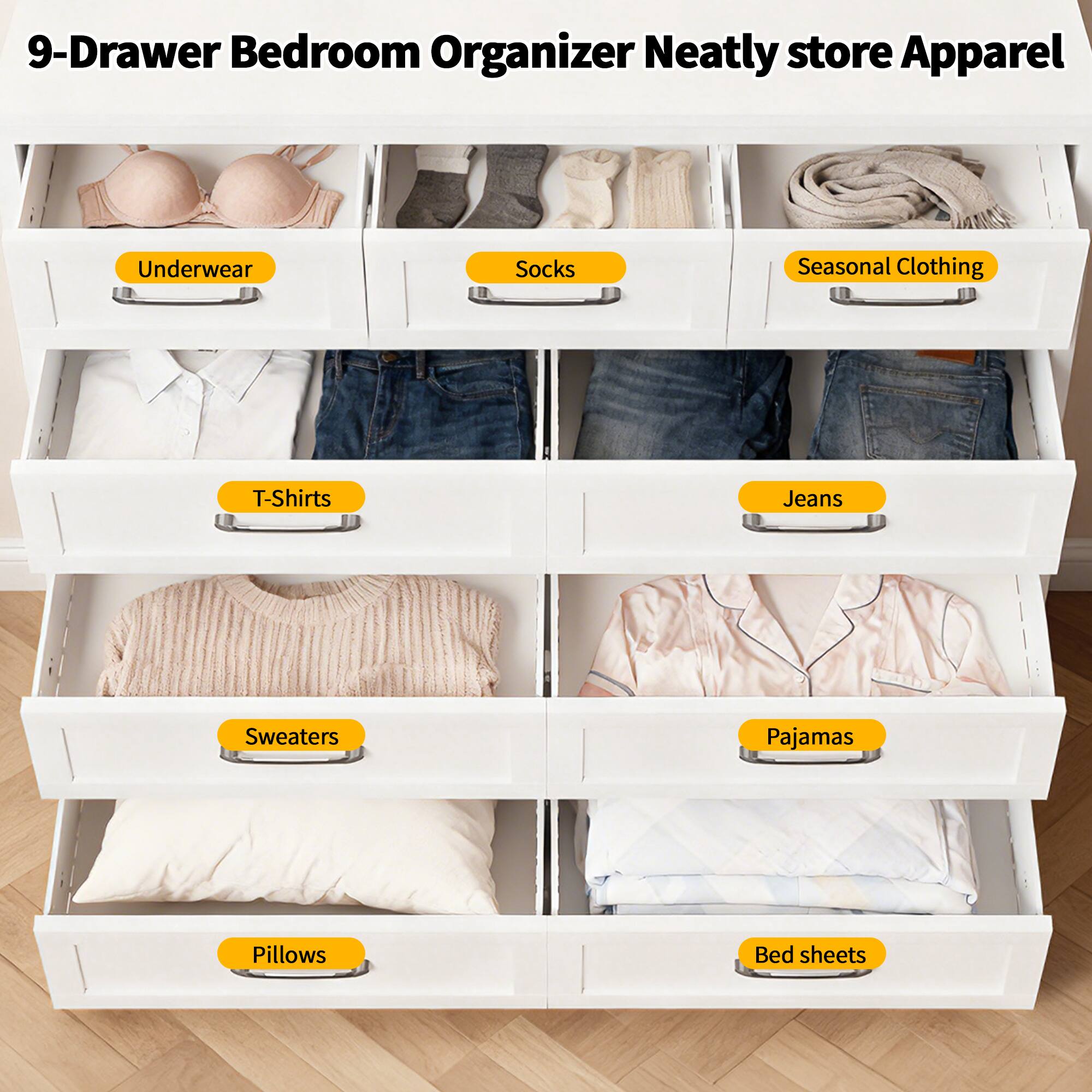 9-Drawer Bedroom Organizer  
Neatly store Apparel  
Underwear  
Socks  
Seasonal Clothing  
T-Shirts  
Jeans  
Sweaters  
Pajamas  
Pillows  
Bed sheets