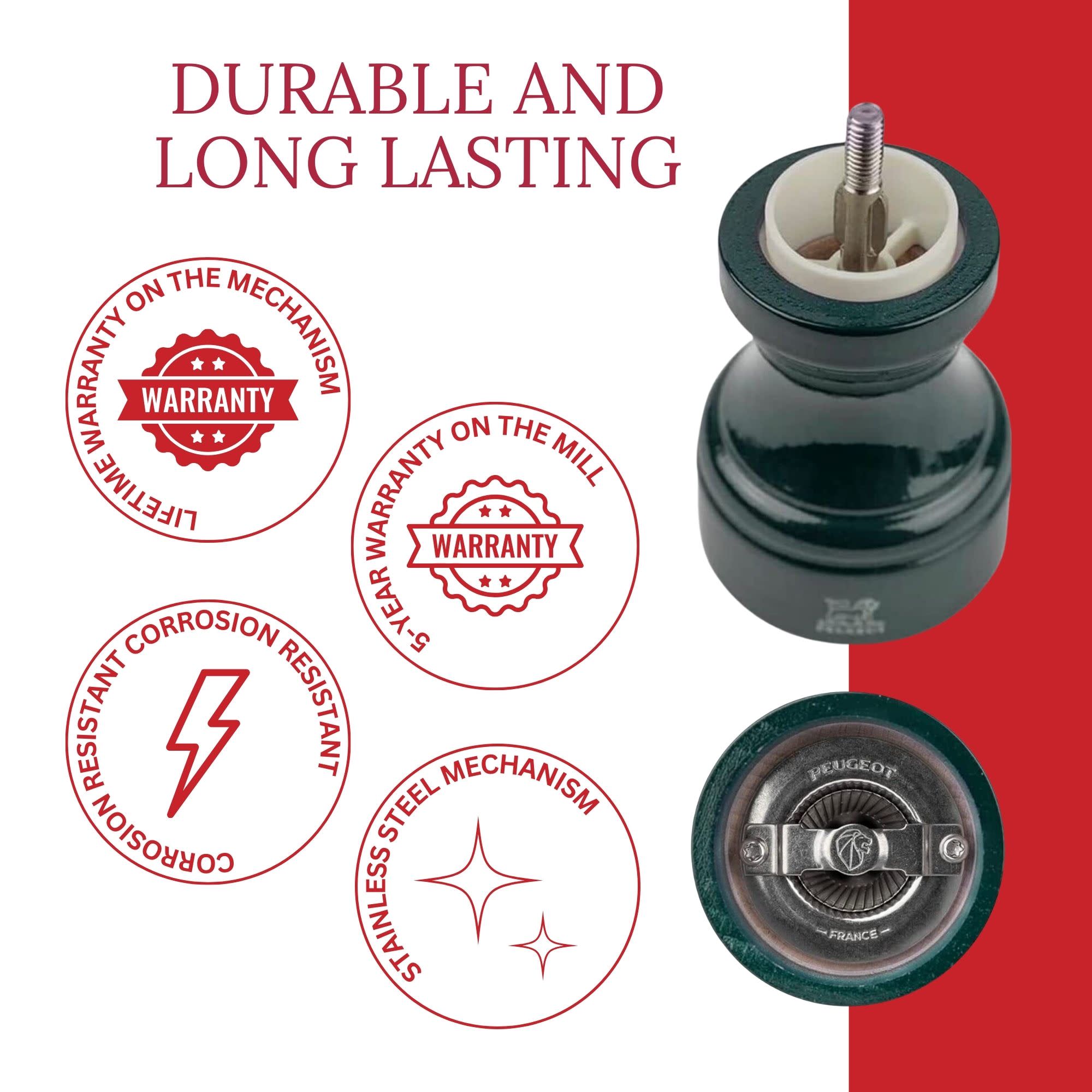 DURABLE AND LONG LASTING

- LIFETIME WARRANTY ON THE MECHANISM
- 5-YEAR WARRANTY ON THE MILL
- CORROSION RESISTANT
- STAINLESS STEEL MECHANISM
- PEUGEOT FRANCE