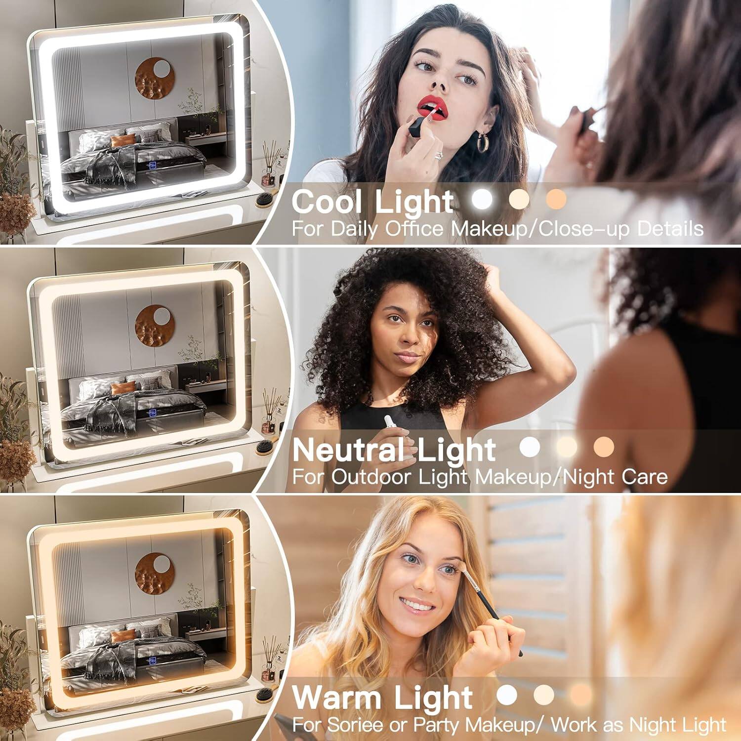 Cool Light  
For Daily Office Makeup/Close-up Details  

Neutral Light  
For Outdoor Light Makeup/Night Care  

Warm Light  
For Sorée or Party Makeup/Work as Night Light
