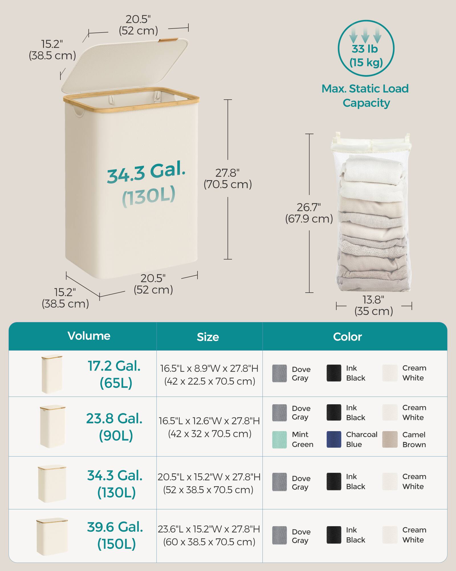 - **15.2" (38.5 cm)**
- **20.5" (52 cm)**
- **33 lb (15 kg) Max. Static Load Capacity**
- **34.3 Gal. (130L)**
- **27.8" (70.5 cm)**
- **26.7" (67.9 cm)**
- **15.2" (38.5 cm)**
- **20.5" (52 cm)**
- **13.8" (35 cm)**
- **Volume**
  - **17.2 Gal. (65L)**
  - **23.8 Gal. (90L)**
  - **34.3 Gal. (130L)**
  - **39.6 Gal. (150L)**
- **Size**
  - **16.5"L x 8.9"W x 27.8"H (42 x 22.5 x 70.5 cm)**
  - **16.5"L x 12.6"W x 