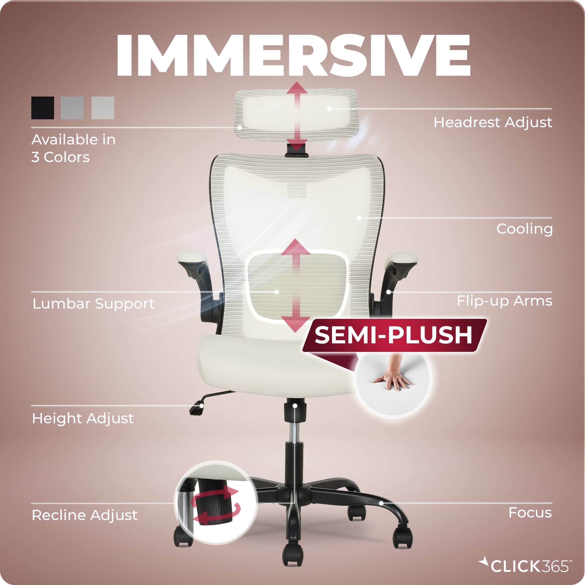 IMMERSIVE  
Available in 3 Colors  
Headrest Adjust  
Cooling  
Lumbar Support  
Flip-up Arms  
SEMI-PLUSH  
Height Adjust  
Recline Adjust  
Focus  
CLICK365
