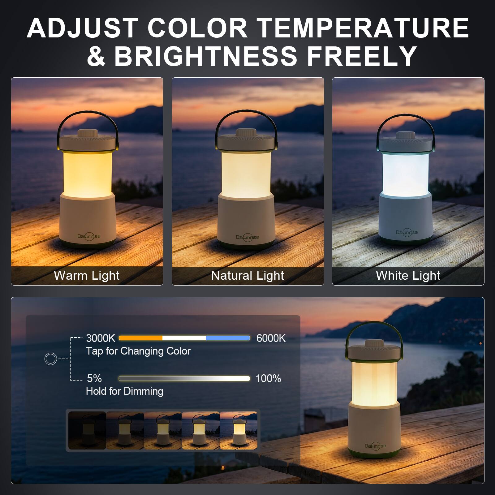ADJUST COLOR TEMPERATURE & BRIGHTNESS FREELY

Dawnrise

Warm Light
Natural Light
White Light

3000K Tap for Changing Color
6000K
5% Hold for Dimming
100%