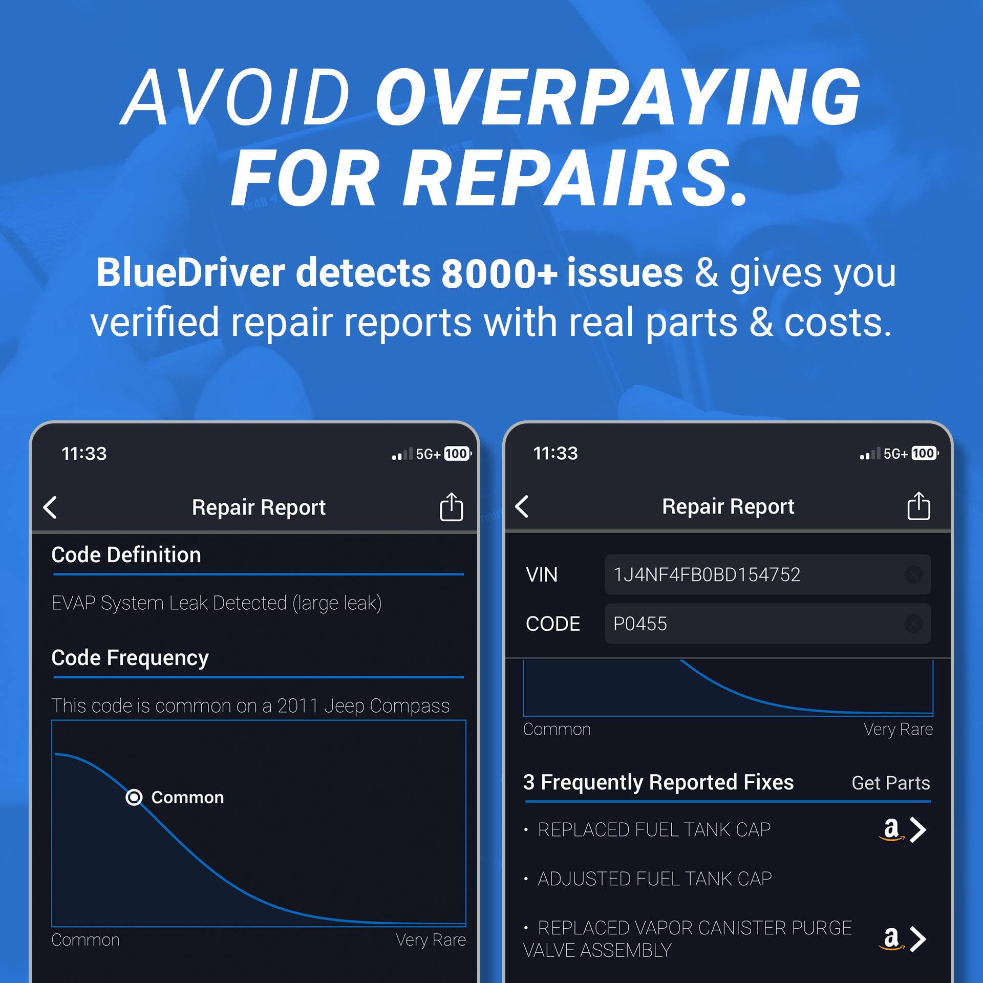 AVOID OVERPAYING FOR REPAIRS.

BlueDriver detects 8000+ issues & gives you verified repair reports with real parts & costs.

Repair Report

Code Definition
EVAP System Leak Detected (large leak)

Code Frequency
This code is common on a 2011 Jeep Compass

VIN 1J4NF4FB0BD154752
CODE P0455

3 Frequently Reported Fixes
- REPLACED FUEL TANK CAP
- ADJUSTED FUEL TANK CAP
- REPLACED VAPOR CANISTER PURGE VALVE ASSEMBLY