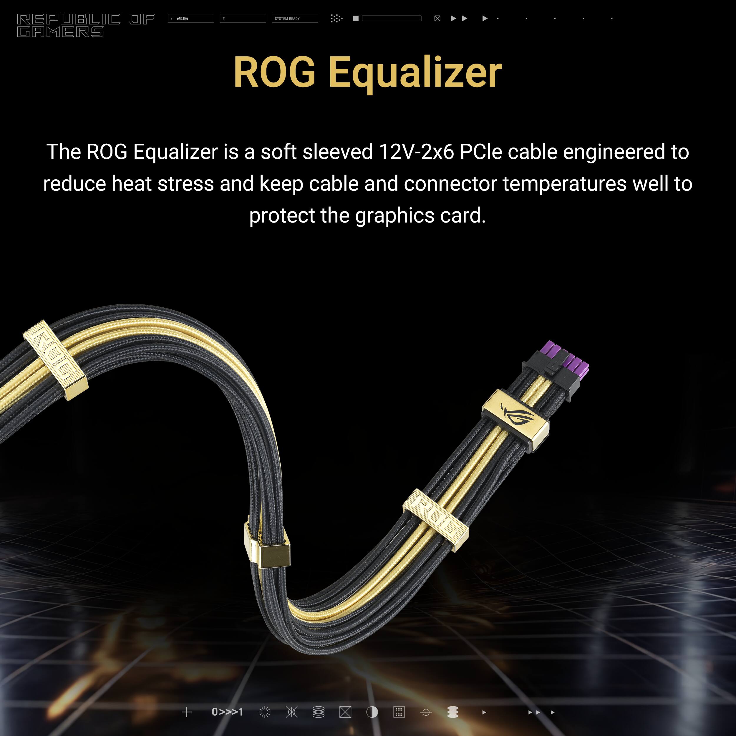 REPUBLIC GAMERS

ROG Equalizer

The ROG Equalizer is a soft sleeved 12V-2x6 PCIe cable engineered to reduce heat stress and keep cable and connector temperatures well to protect the graphics card.