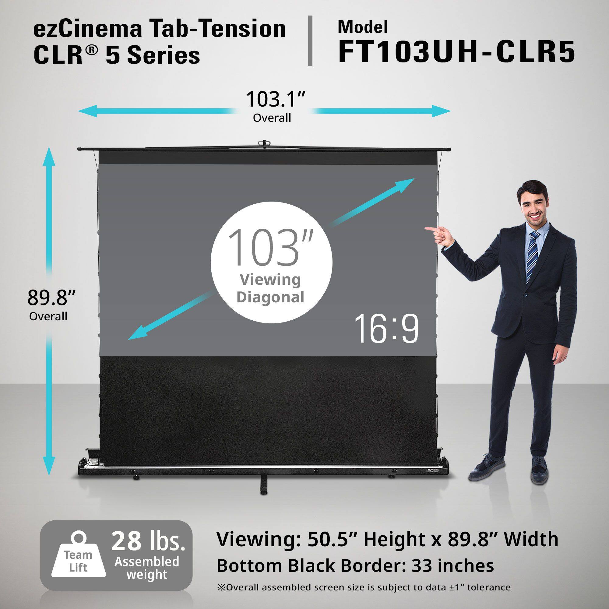 ezCinema Tab-Tension CLR® 5 Series

Model: FT103UH-CLR5

103.1" Overall  
89.8" Overall  
103" Viewing Diagonal  
16:9

28 lbs.  
Team Assembled weight

Viewing: 50.5" Height x 89.8" Width  
Bottom Black Border: 33 inches

*Overall assembled screen size is subject to data ±1" tolerance