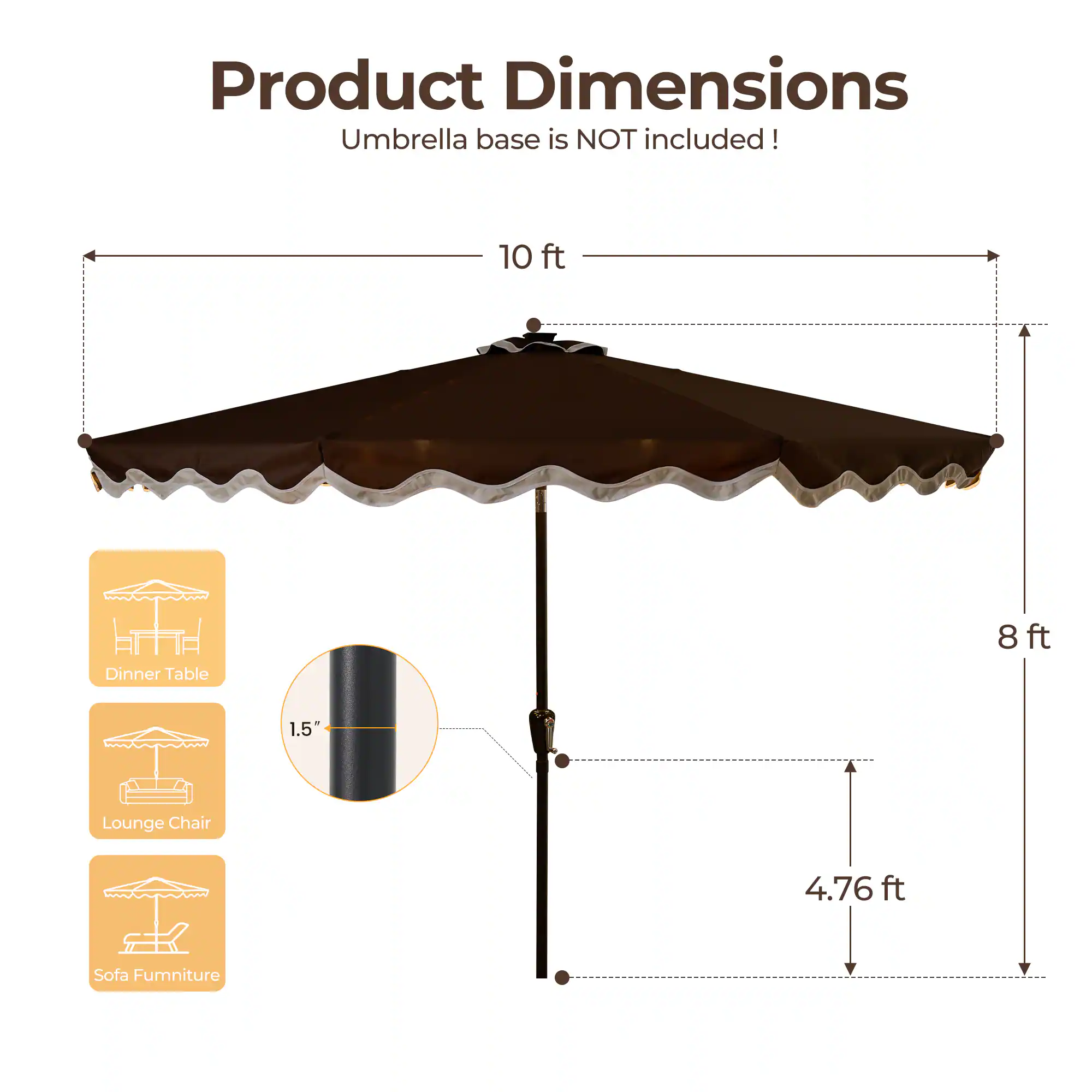 Product Dimensions  
Umbrella base is NOT included!  

- 10 ft (Dinner Table)  
- 8 ft  
- 1.5" (Lounge Chair)  
- 4.76 ft (Sofa Furniture)