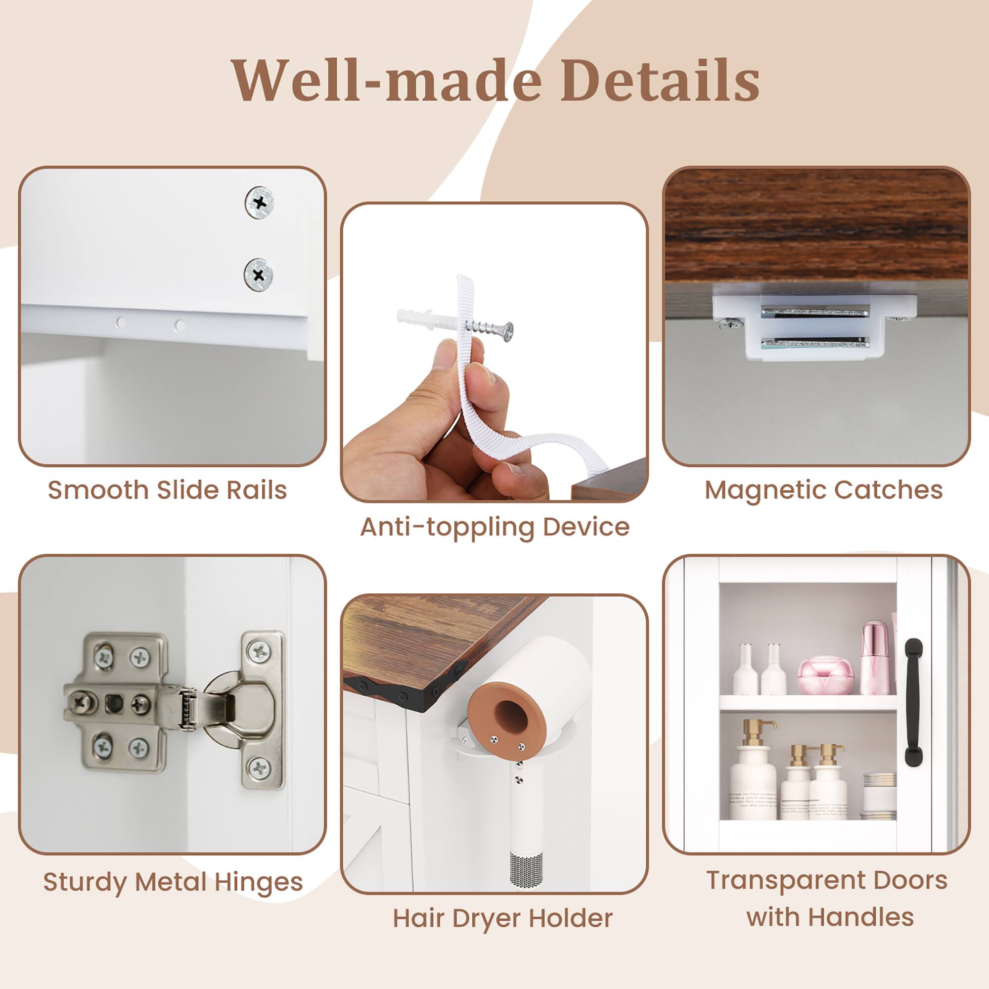 Well-made Details

- Smooth Slide Rails
- Anti-toppling Device
- Magnetic Catches
- Sturdy Metal Hinges
- Hair Dryer Holder
- Transparent Doors with Handles