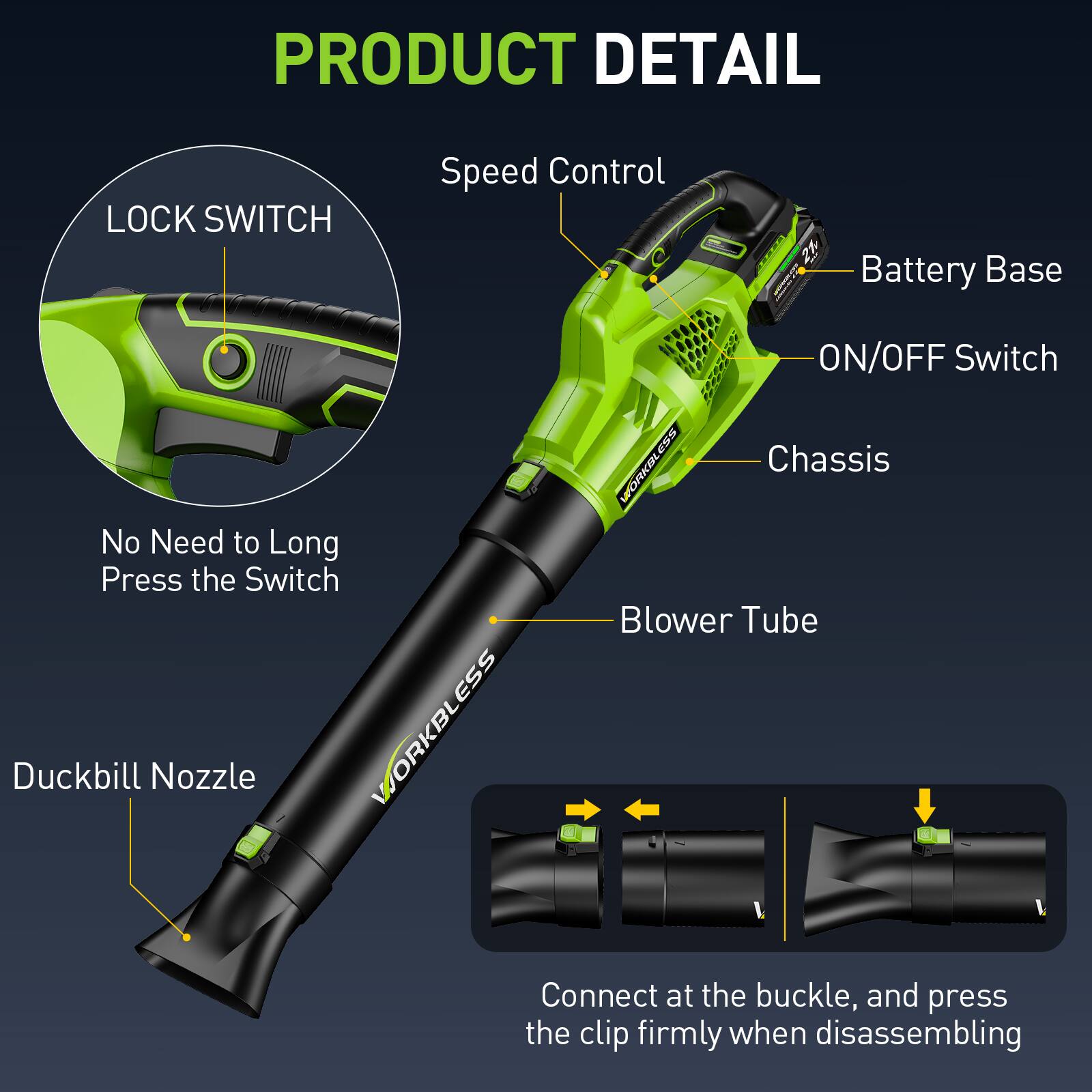 PRODUCT DETAIL

- LOCK SWITCH
  - No Need to Long Press the Switch

- Speed Control

- Battery Base

- ON/OFF Switch

- Chassis

- Blower Tube

- Duckbill Nozzle

- Connect at the buckle, and press the clip firmly when disassembling