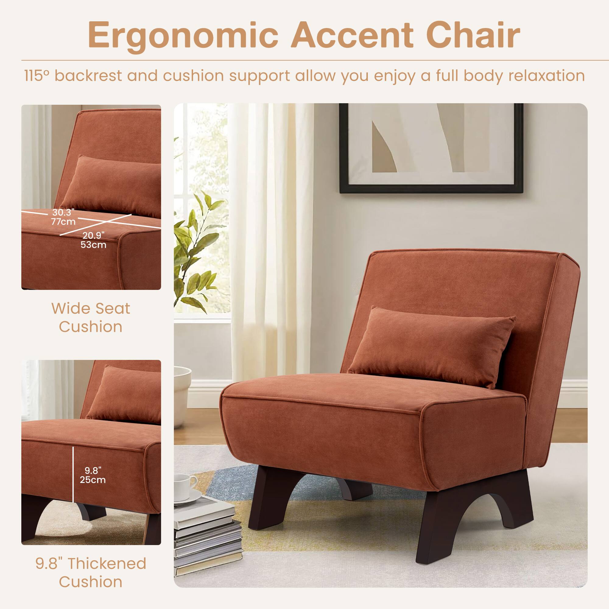 Ergonomic Accent Chair

115° backrest and cushion support allow you enjoy a full body relaxation

Wide Seat Cushion
30.3" 77cm
20.9" 53cm

9.8" Thickened Cushion
9.8" 25cm