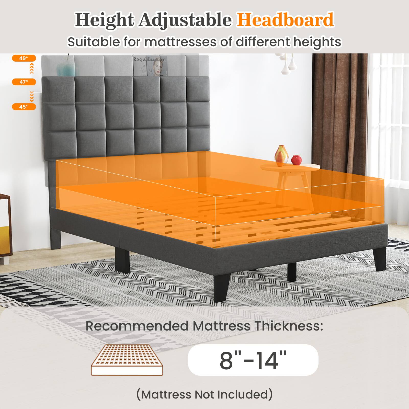 49" Height Adjustable Headboard Suitable for mattresses of different heights
47" 45"
Recommended Mattress Thickness: 8"-14" (Mattress Not Included)