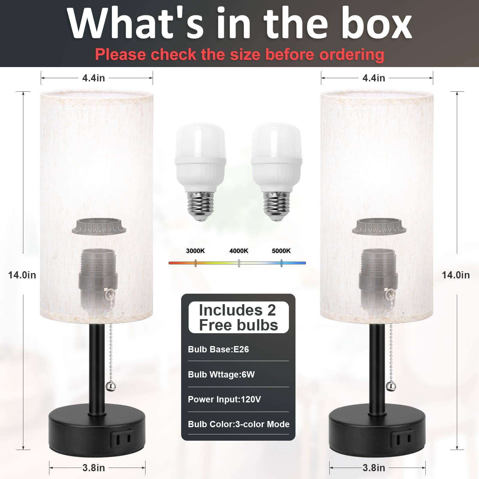 What's in the box  
Please check the size before ordering  

4.4in  
14.0in  
3.8in  

Includes 2 Free bulbs  
Bulb Base: E26  
Bulb Wattage: 6W  
Power Input: 120V  
Bulb Color: 3-color Mode  

3000K 4000K 5000K