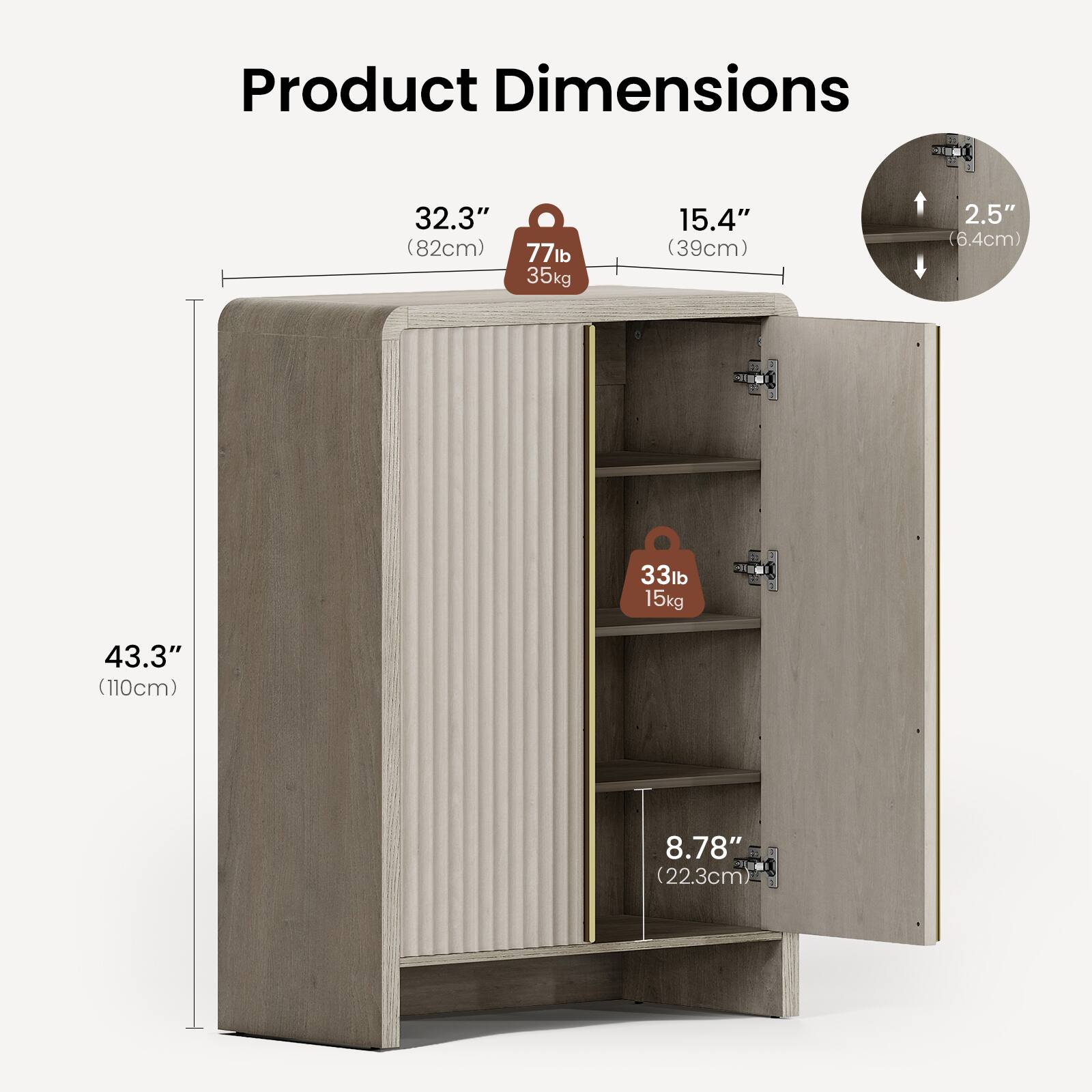 Product Dimensions  
32.3" (82cm) x 15.4" (39cm) x 43.3" (110cm)  
Weight Capacity: 77lb (35kg)  
Shelf Depth: 8.78" (22.3cm)  
Shelf Spacing: 2.5" (6.4cm)  
Shelf Weight Capacity: 33lb (15kg)