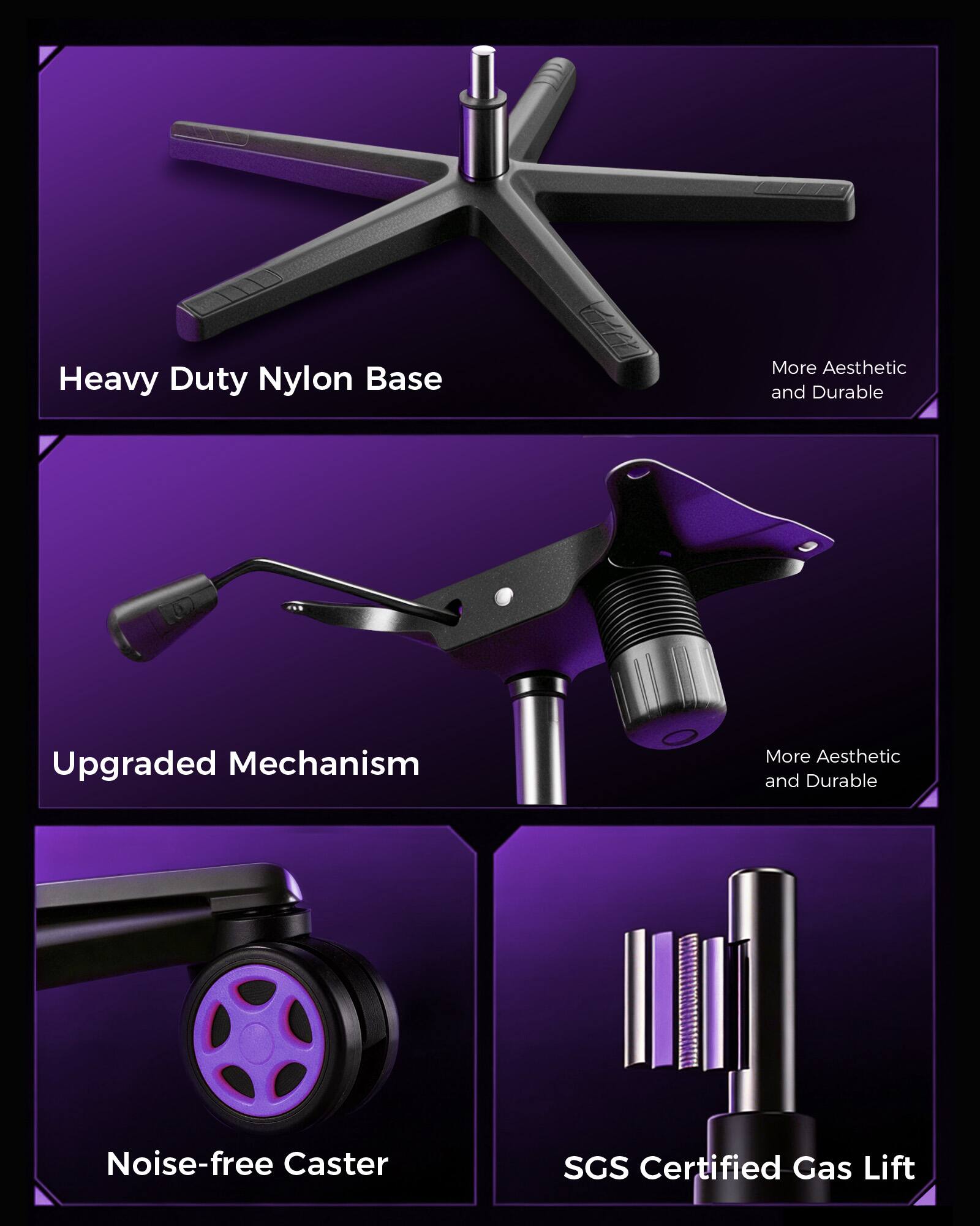 Heavy Duty Nylon Base  
More Aesthetic and Durable  

Upgraded Mechanism  
More Aesthetic and Durable  

Noise-free Caster  

SGS Certified Gas Lift