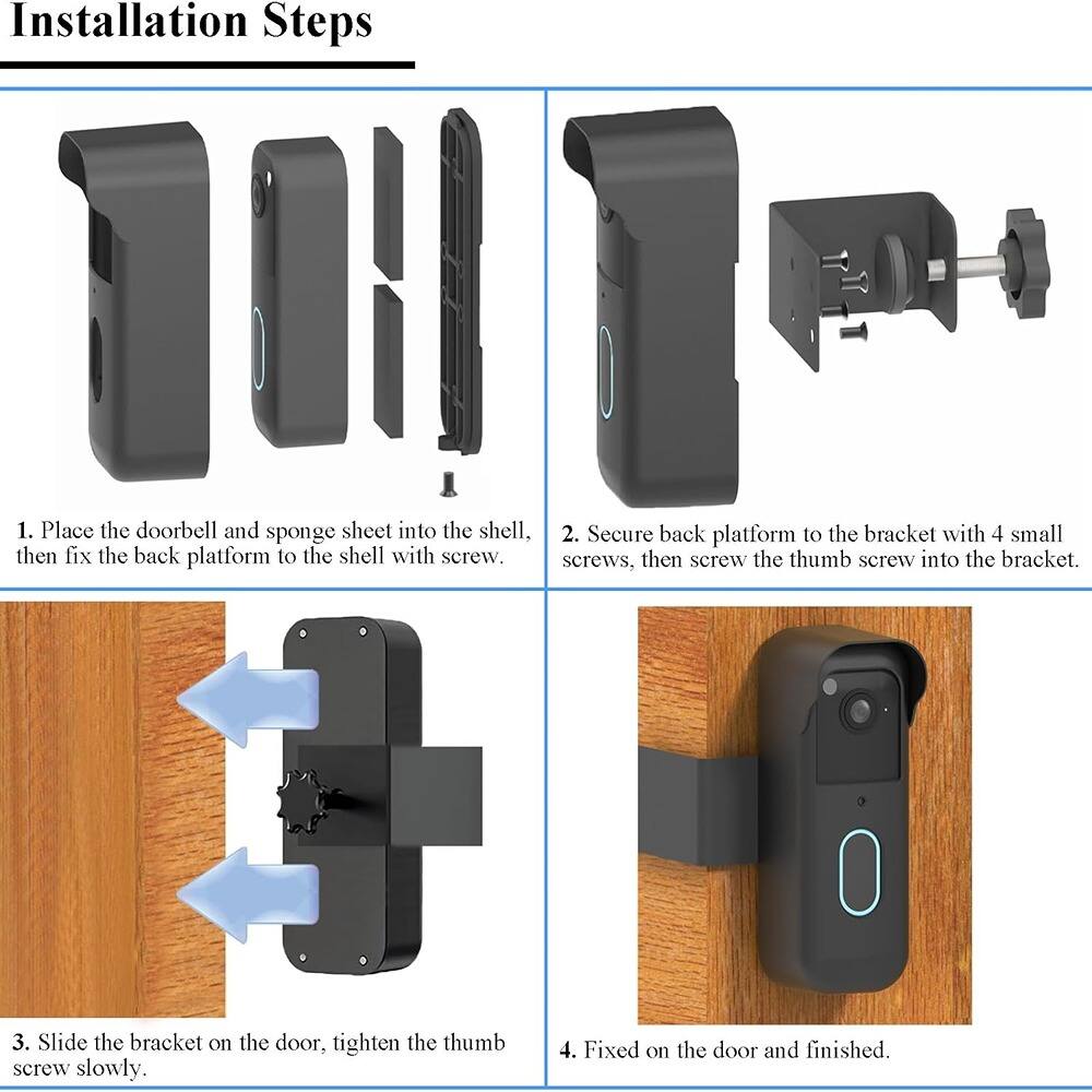 Installation Steps

1. Place the doorbell and sponge sheet into the shell.
2. Secure back platform to the bracket with 4 small screws, then fix the back platform to the shell with screw.
3. Slide the bracket on the door, tighten the thumb screw slowly.
4. Fixed on the door and finished.