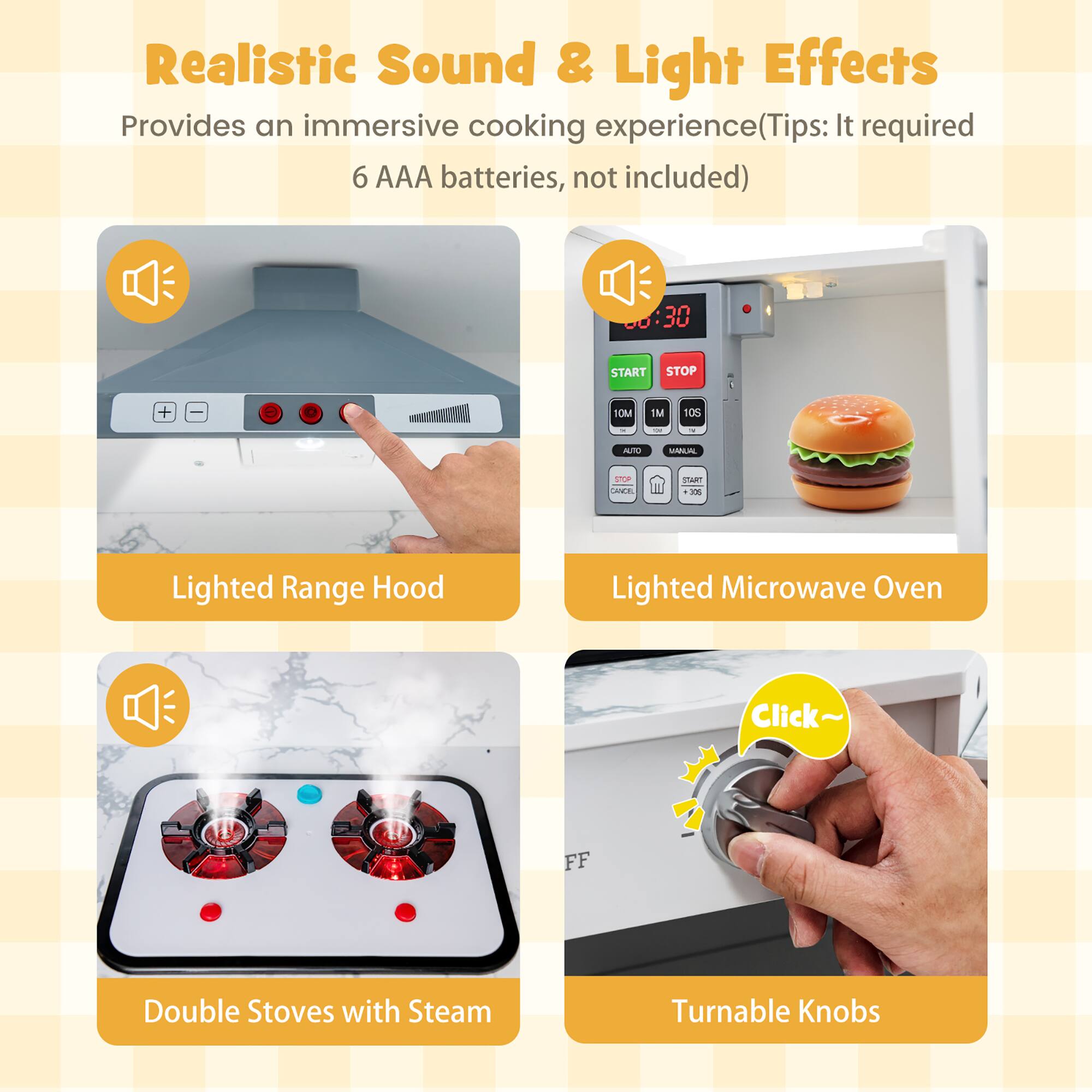 Realistic Sound & Light Effects  
Provides an immersive cooking experience (Tips: It required 6 AAA batteries, not included)

- Lighted Range Hood
- Lighted Microwave Oven
- Double Stoves with Steam
- Turnable Knobs