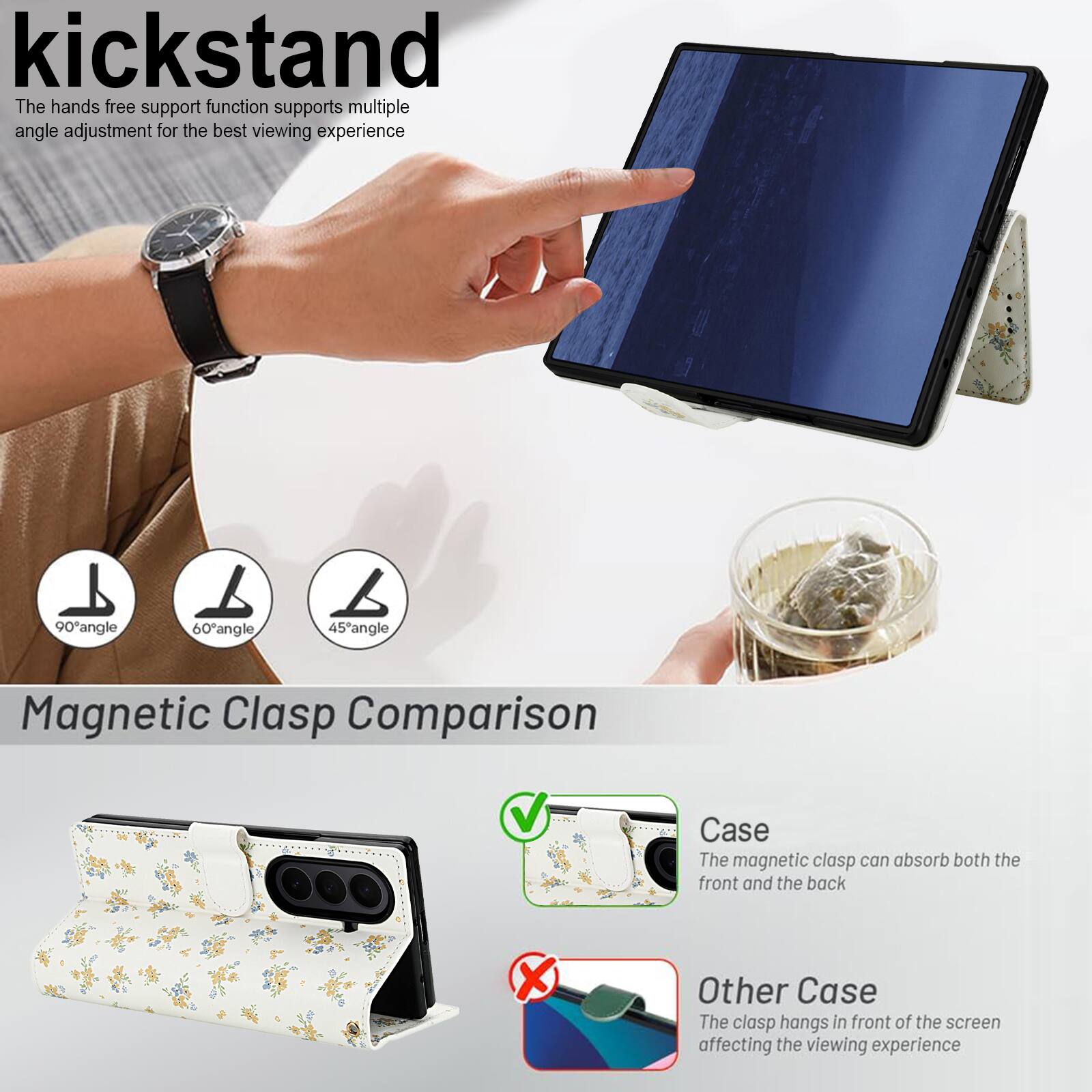 kickstand

The hands free support function supports multiple angle adjustment for the best viewing experience

90° angle 60° angle 45° angle

Magnetic Clasp Comparison

Case
The magnetic clasp can absorb both the front and the back

Other Case
The clasp hangs in front of the screen affecting the viewing experience