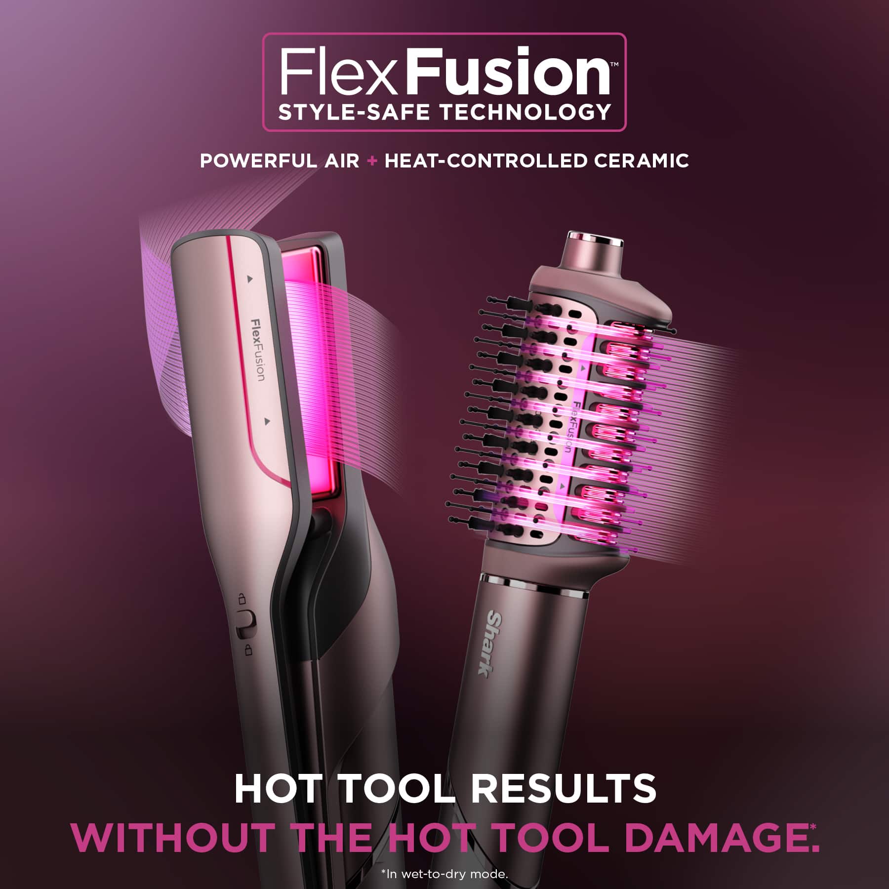 FlexFusion STYLE-SAFE TECHNOLOGY: POWERFUL AIR + HEAT-CONTROLLED CERAMIC
FlexFusion xFudion a 2 5 Shark HOT TOOL RESULTS WITHOUT THE HOT TOOL DAMAGE: *in wet-to-dry mode.