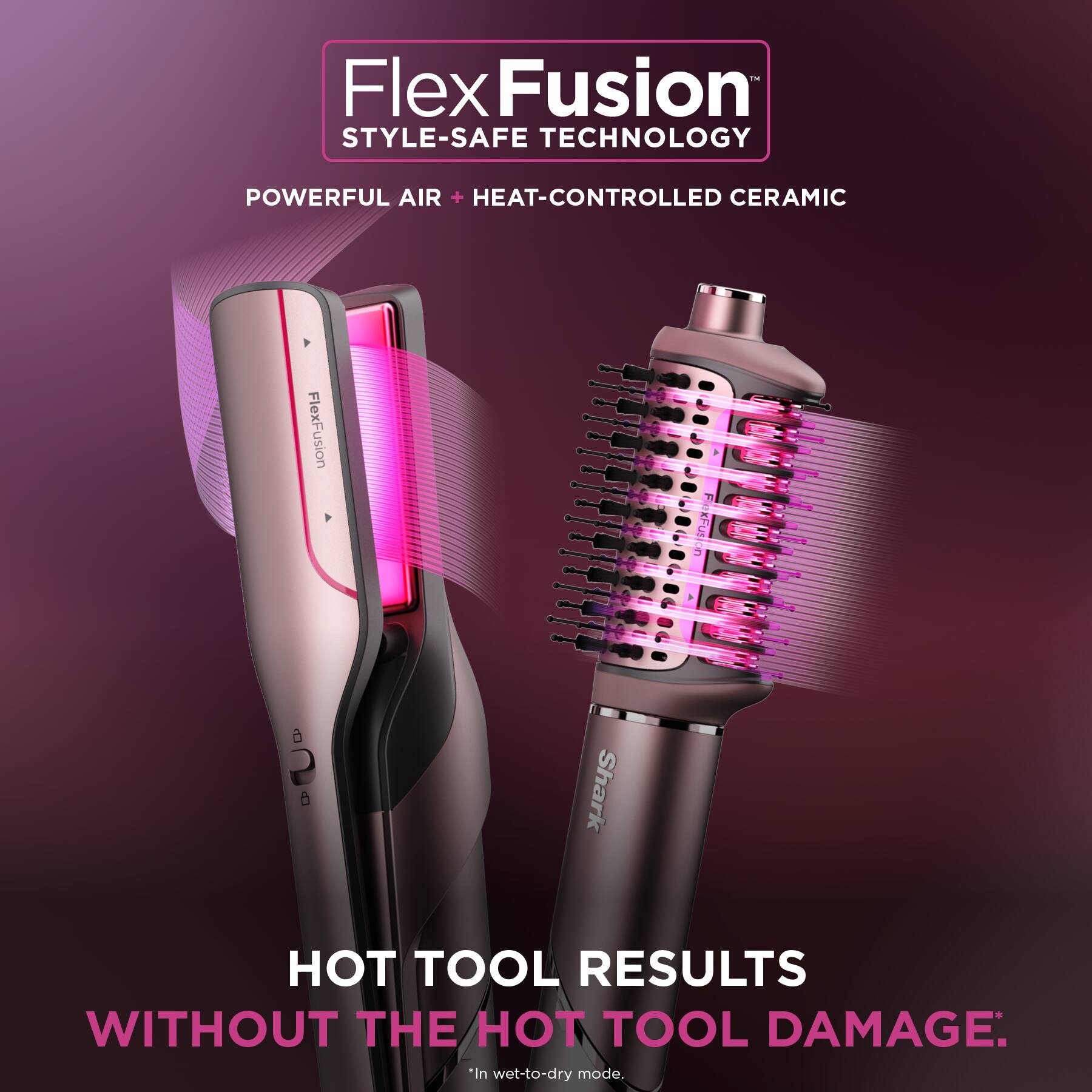 FlexFusion STYLE-SAFE TECHNOLOGY: POWERFUL AIR + HEAT-CONTROLLED CERAMIC
FlexFusion xFudion a 2 5 Shark HOT TOOL RESULTS WITHOUT THE HOT TOOL DAMAGE: *in wet-to-dry mode.