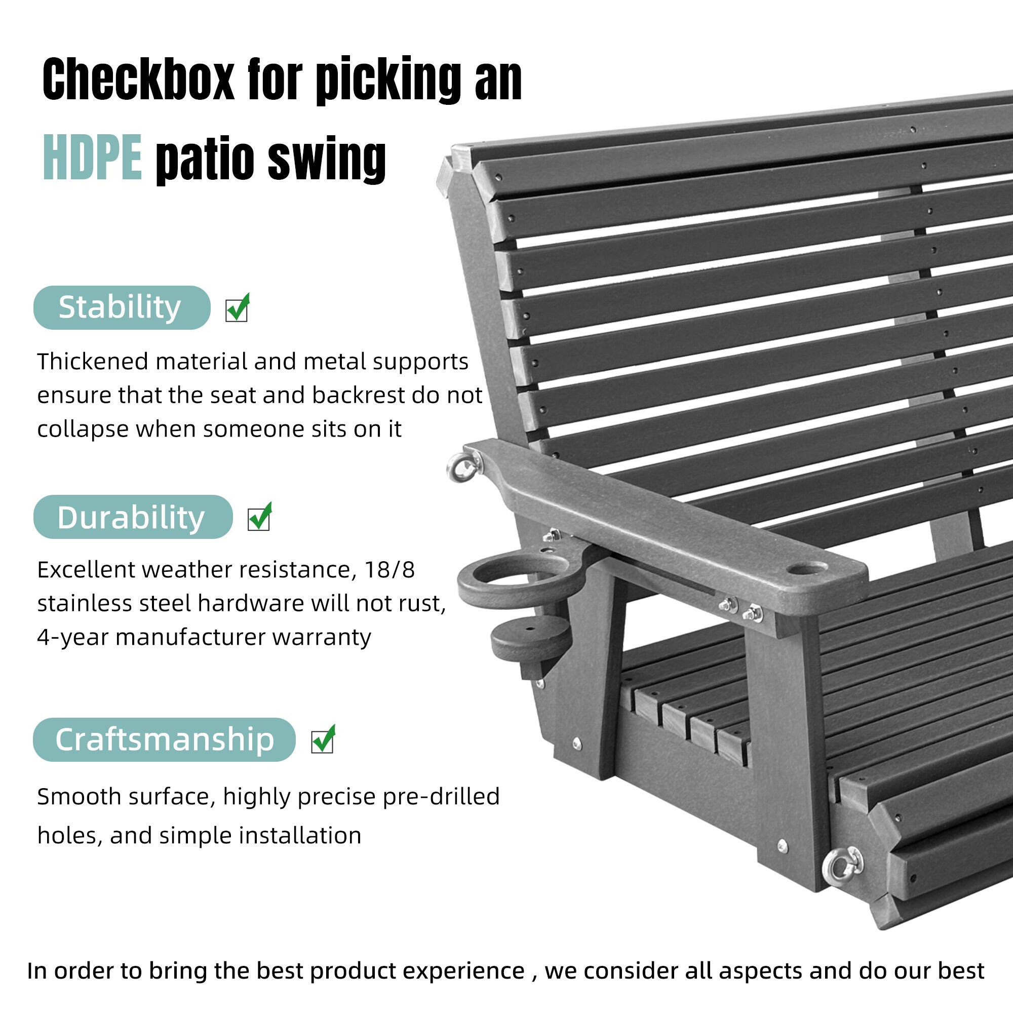 Checkbox for picking an HDPE patio swing

Stability
Thickened material and metal supports ensure that the seat and backrest do not collapse when someone sits on it

Durability
Excellent weather resistance, 18/8 stainless steel hardware will not rust, 4-year manufacturer warranty

Craftsmanship
Smooth surface, highly precise pre-drilled holes, and simple installation

In order to bring the best product experience, we consider all aspects and do our best
