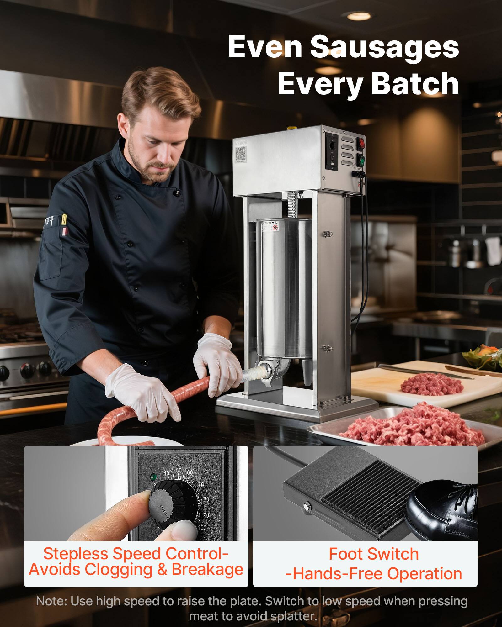 Even Sausages Every Batch

Stepless Speed Control - Avoids Clogging & Breakage
Foot Switch - Hands-Free Operation

Note: Use high speed to raise the plate. Switch to low speed when pressing meat to avoid splatter.