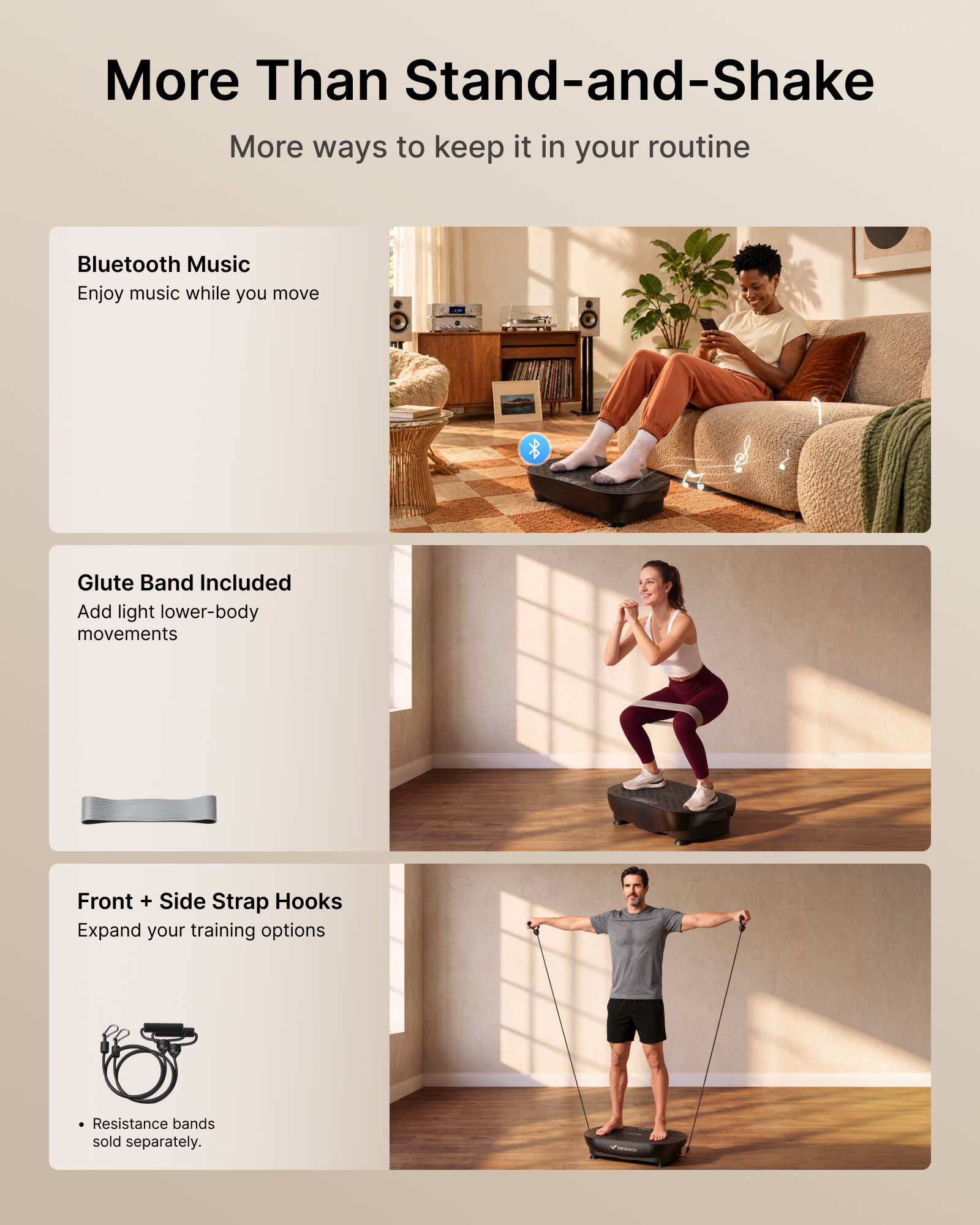 More Than Stand-and-Shake  
More ways to keep it in your routine  

Bluetooth Music  
Enjoy music while you move  

Glute Band Included  
Add light lower-body movements  

Front + Side Strap Hooks  
Expand your training options  

Resistance bands sold separately.