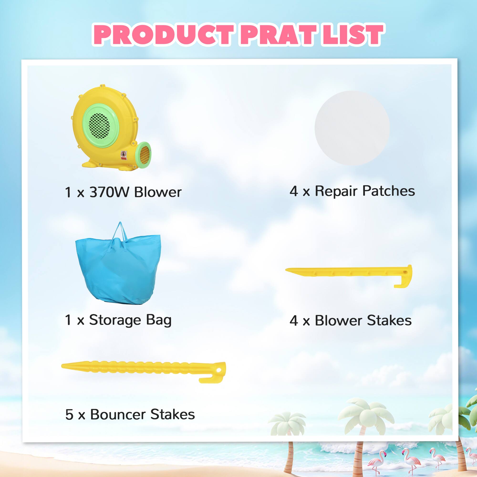 PRODUCT PRAT LIST

1 x 370W Blower  
4 x Repair Patches  
1 x Storage Bag  
4 x Blower Stakes  
5 x Bouncer Stakes