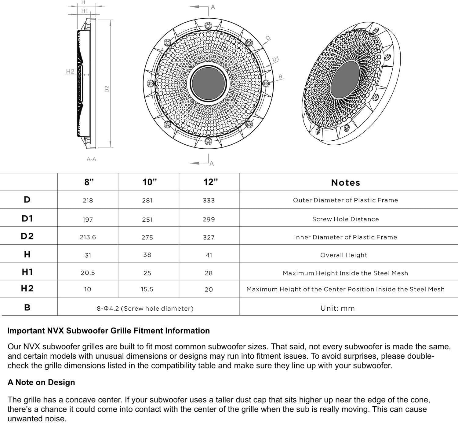 **Notes**

- Outer Diameter of Plastic Frame
- Screw Hole Distance
- Inner Diameter of Plastic Frame
- Overall Height
- Maximum Height Inside the Steel Mesh
- Maximum Height of the Center Position Inside the Steel Mesh

**Unit:** mm

| Size | 8" | 10" | 12" |
|------|----|-----|-----|
| D    | 218| 281 | 333 |
| D1   | 197| 251 | 299 |
| D2   | 213.6| 275 | 327 |
| H    | 31 | 38  | 41  |
| H1   | 20.5| 25  | 28  |
| H2   | 10 | 15.5| 20  |
| B    | 8-Φ4.2 (Screw hole diameter) |

**Important NVX Subwoofer Grille Fitment Information**

Our NVX subwoofer grilles are built to fit most common subwoofer sizes. That said, not every subwoofer is