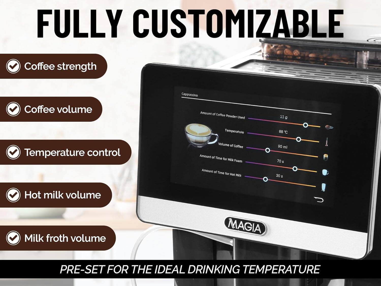 FULLY CUSTOMIZABLE  
- Coffee strength  
- Coffee volume  
- Temperature control  
- Hot milk volume  
- Milk froth volume  

Cappuccino  
- Amount of Coffee Powder Used: 11 g  
- Temperature: 88°C  
- Volume of Coffee: 90 ml  
- Amount of Time for Milk Foam: 70 s  
- Amount of Time for Hot Milk: 30 s  

MAGIA  
PRE-SET FOR THE IDEAL DRINKING TEMPERATURE