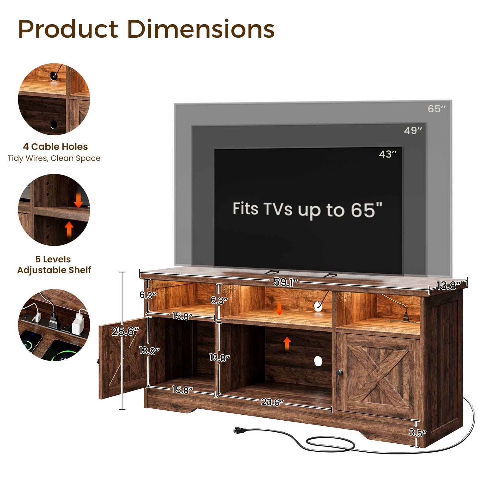 Product Dimensions

65"
49"
43"

4 Cable Holes
Tidy Wires, Clean Space

Fits TVs up to 65"

5 Levels Adjustable Shelf

6.3" 6.3" 15.8" 25.6" 13.8" 13.8"
59.1"
13.8"
15.8"
23.6"
3.5"