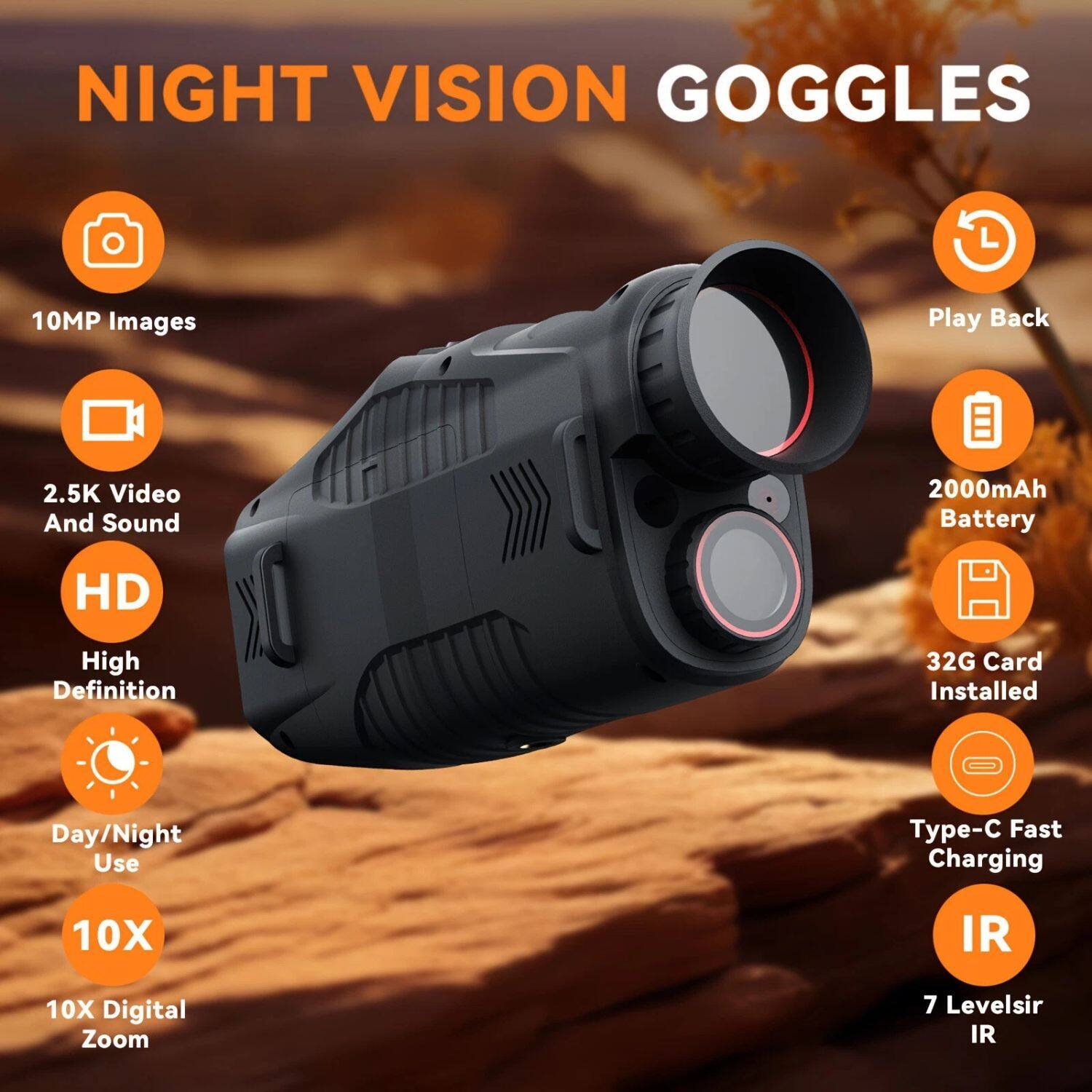 NIGHT VISION GOGGLES

- 10MP Images
- 2.5K Video And Sound
- HD High Definition
- Day/Night Use
- 10X Digital Zoom
- 2000mAh Battery
- 32G Card Installed
- Type-C Fast Charging
- 7 Levels IR
- Play Back