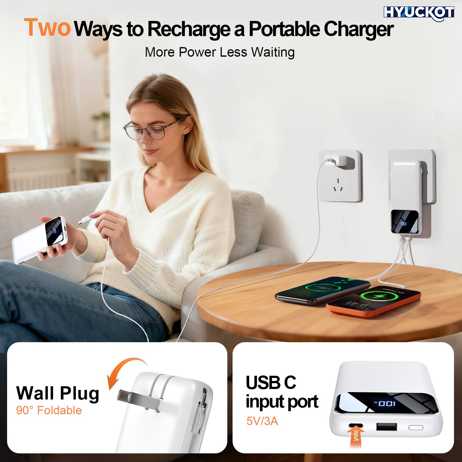 HYUCKOT

Two Ways to Recharge a Portable Charger  
More Power Less Waiting

Wall Plug  
90° Foldable

USB C input port  
5V/3A