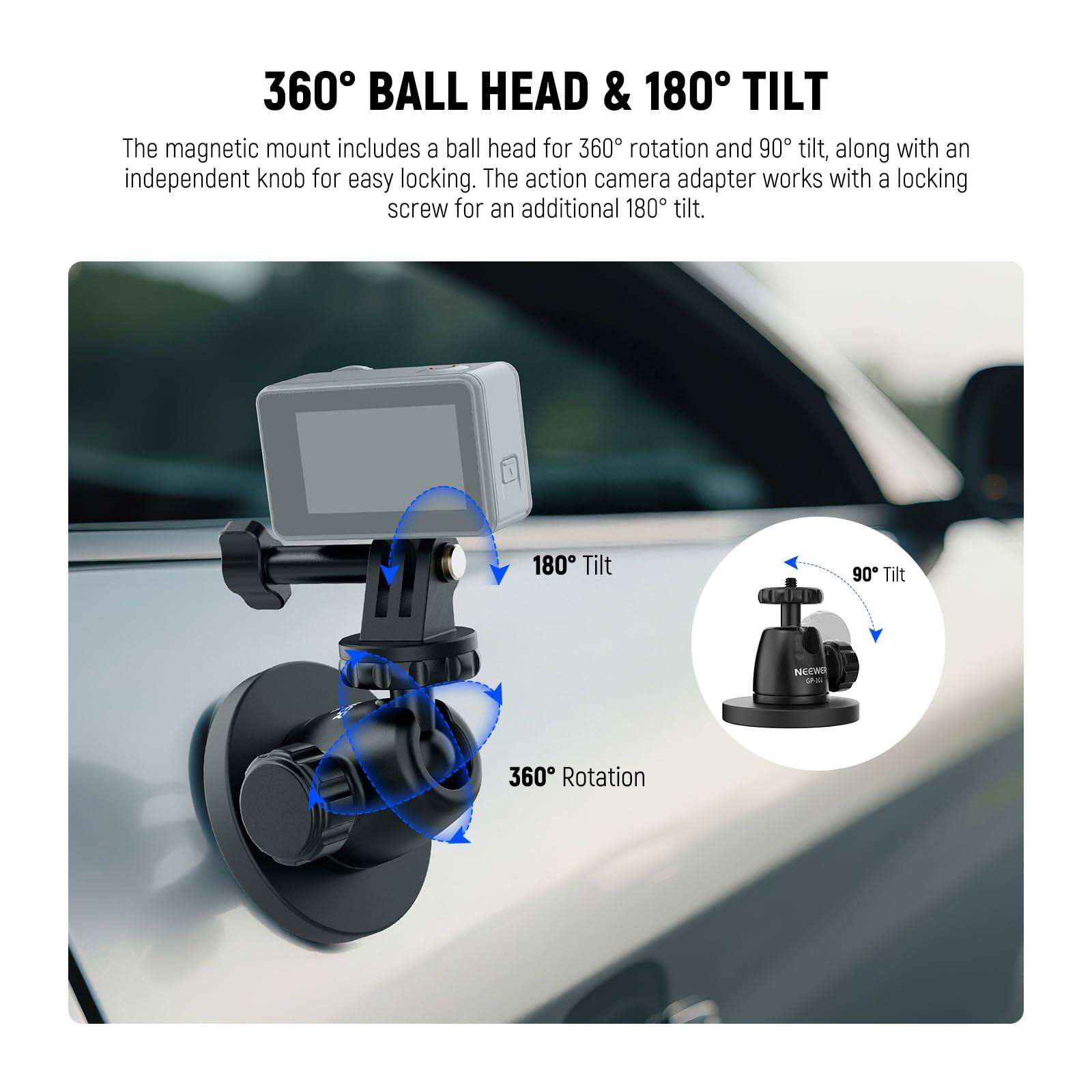 360° BALL HEAD & 180° TILT

The magnetic mount includes a ball head for 360° rotation and 90° tilt, along with an independent knob for easy locking. The action camera adapter works with a locking screw for an additional 180° tilt.

180° Tilt  
90° Tilt  
360° Rotation
