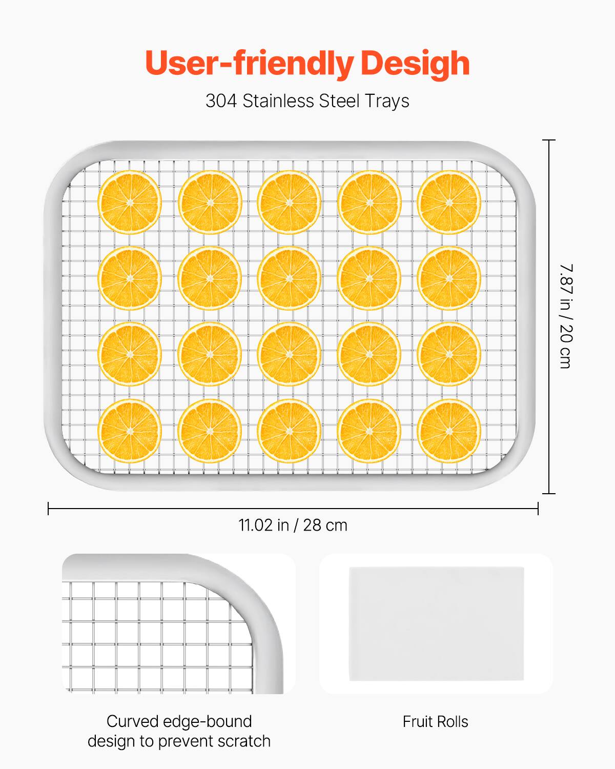 User-friendly Design  
304 Stainless Steel Trays  

7.87 in / 20 cm  
11.02 in / 28 cm  

Curved edge-bound design to prevent scratch  
Fruit Rolls