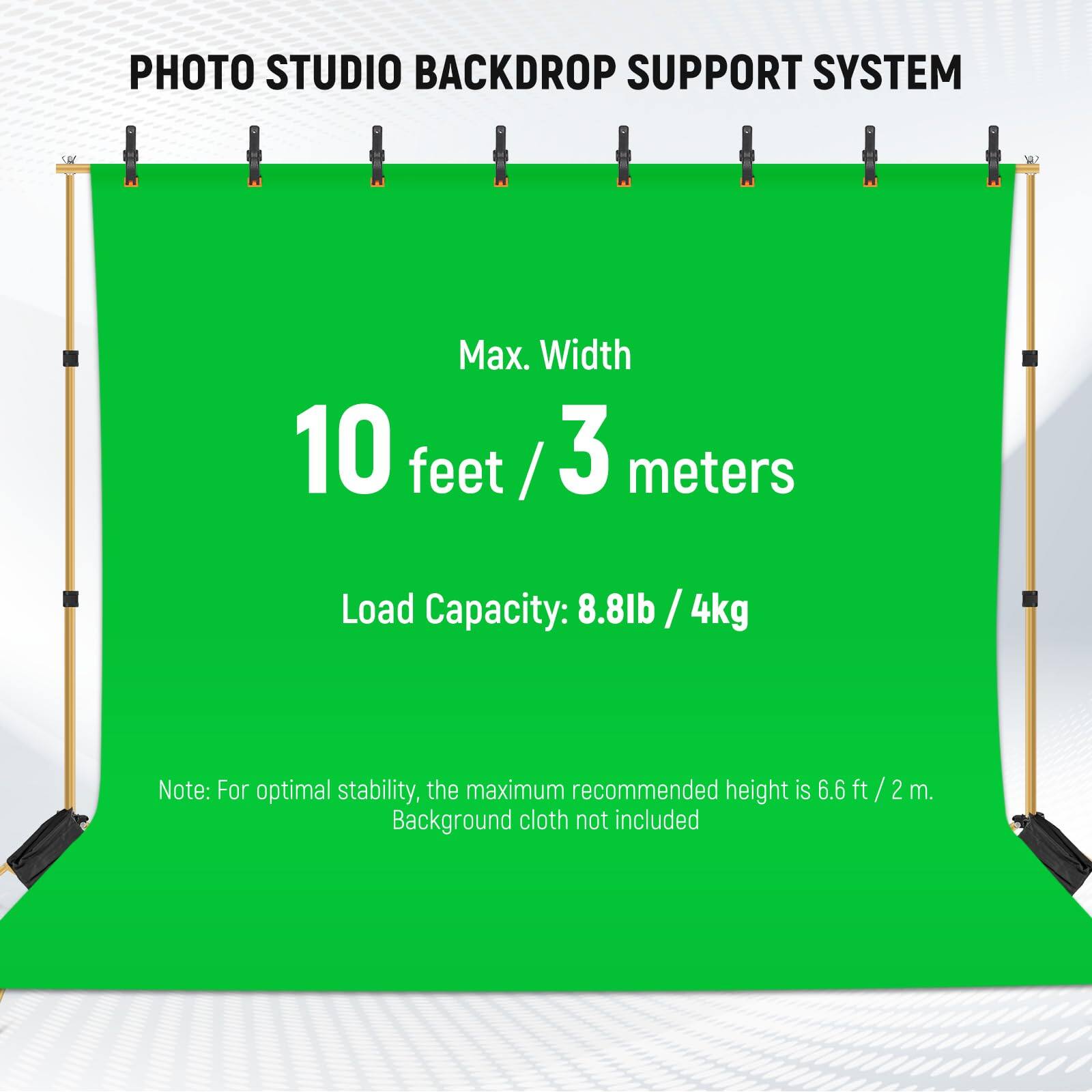 PHOTO STUDIO BACKDROP SUPPORT SYSTEM

Max. Width: 10 feet / 3 meters

Load Capacity: 8.8lb / 4kg

Note: For optimal stability, the maximum recommended height is 6.6 ft / 2 m. Background cloth not included