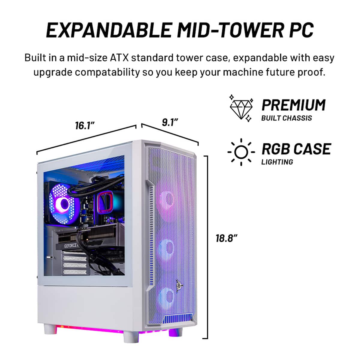 EXPANDABLE MID-TOWER PC:
Built in a mid-size ATX standard tower case, expandable with easy upgrade compatibility so you keep your machine future-proof.
16.1" x 9.1" x 18.8"