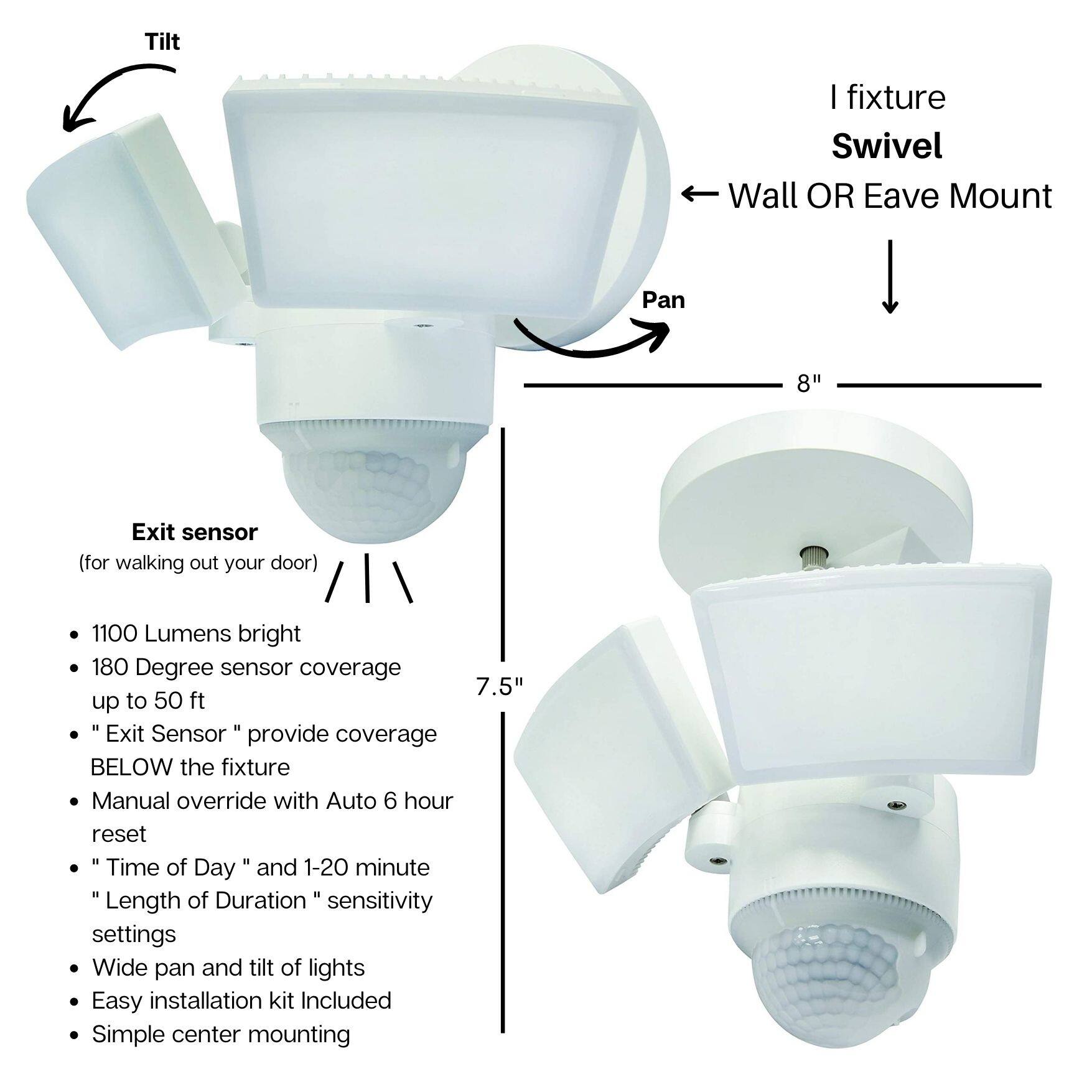 - Tilt
- Pan
- I fixture Swivel
- Wall OR Eave Mount
- Exit sensor (for walking out your door)
- 1100 Lumens bright
- 180 Degree sensor coverage up to 50 ft
- "Exit Sensor" provide coverage BELOW the fixture
- Manual override with Auto 6 hour reset
- "Time of Day" and 1-20 minute "Length of Duration" sensitivity settings
- Wide pan and tilt of lights
- Easy installation kit Included
- Simple center mounting
- 8"
- 7.5"