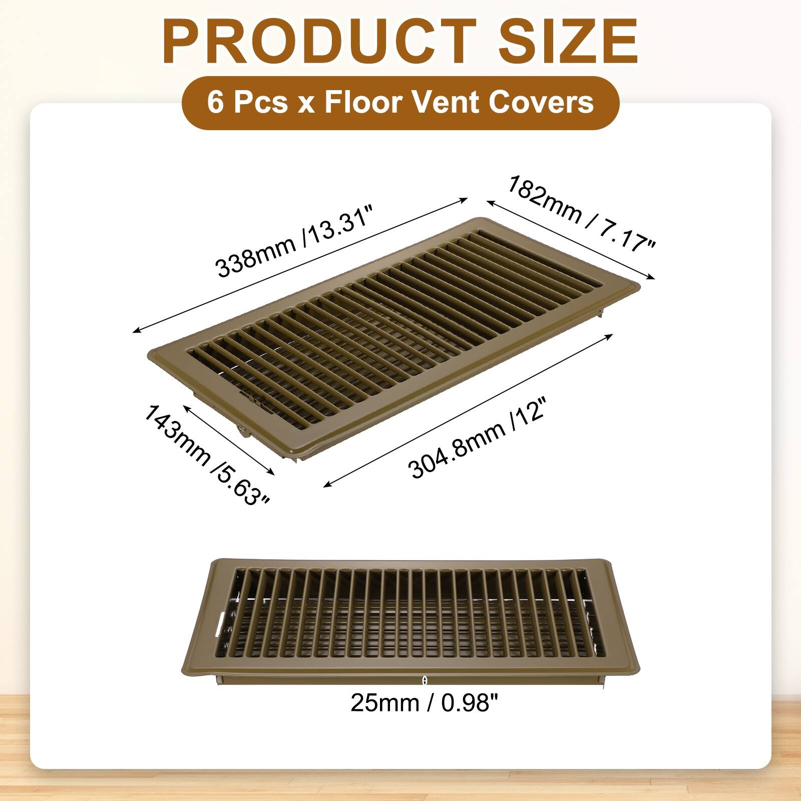 PRODUCT SIZE  
6 Pcs x Floor Vent Covers  
13.31" x 7.17" x 5.63"  
338mm x 182mm x 143mm  
304.8mm x 182mm  
25mm / 0.98"