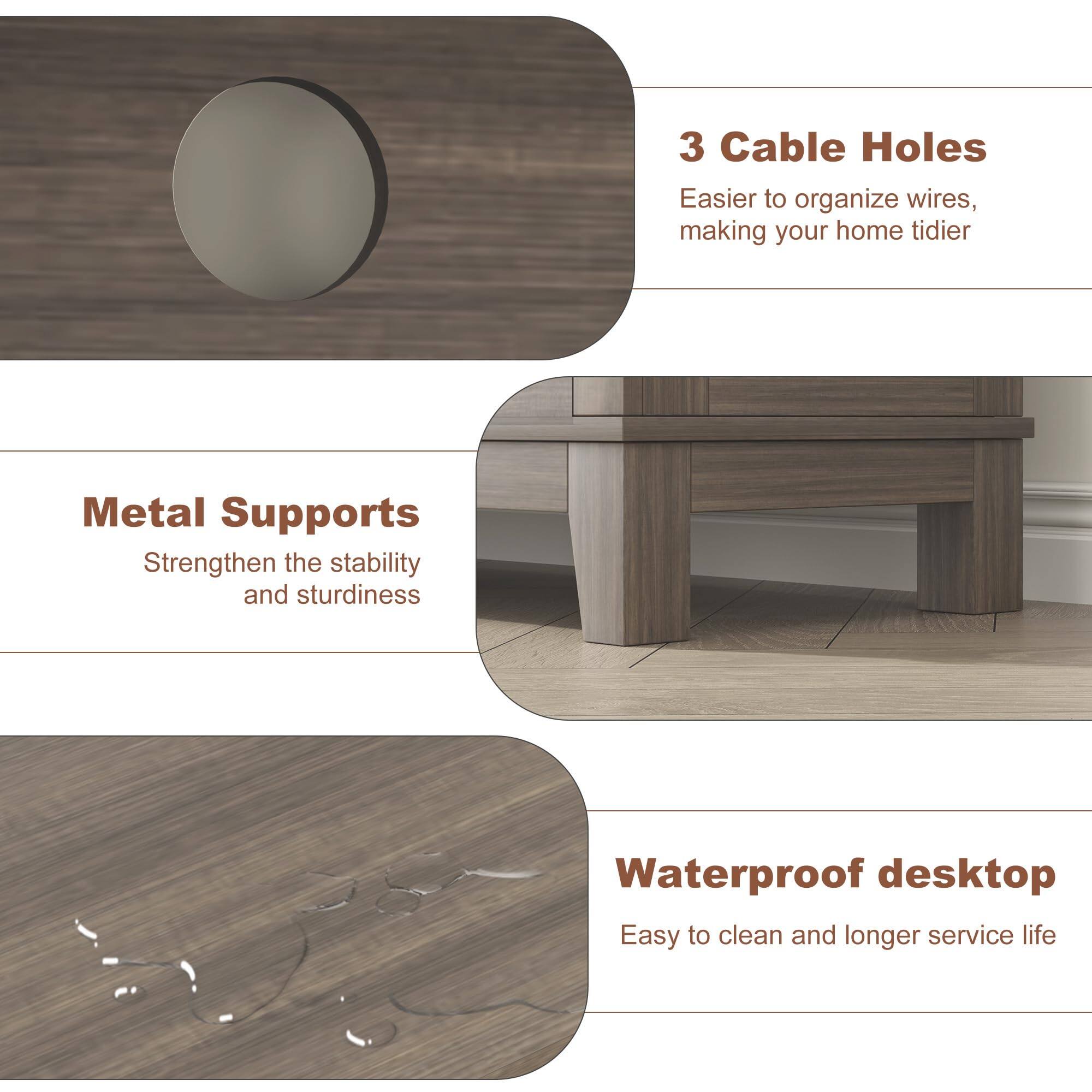 3 Cable Holes  
Easier to organize wires, making your home tidier  

Metal Supports  
Strengthen the stability and sturdiness  

Waterproof desktop  
Easy to clean and longer service life