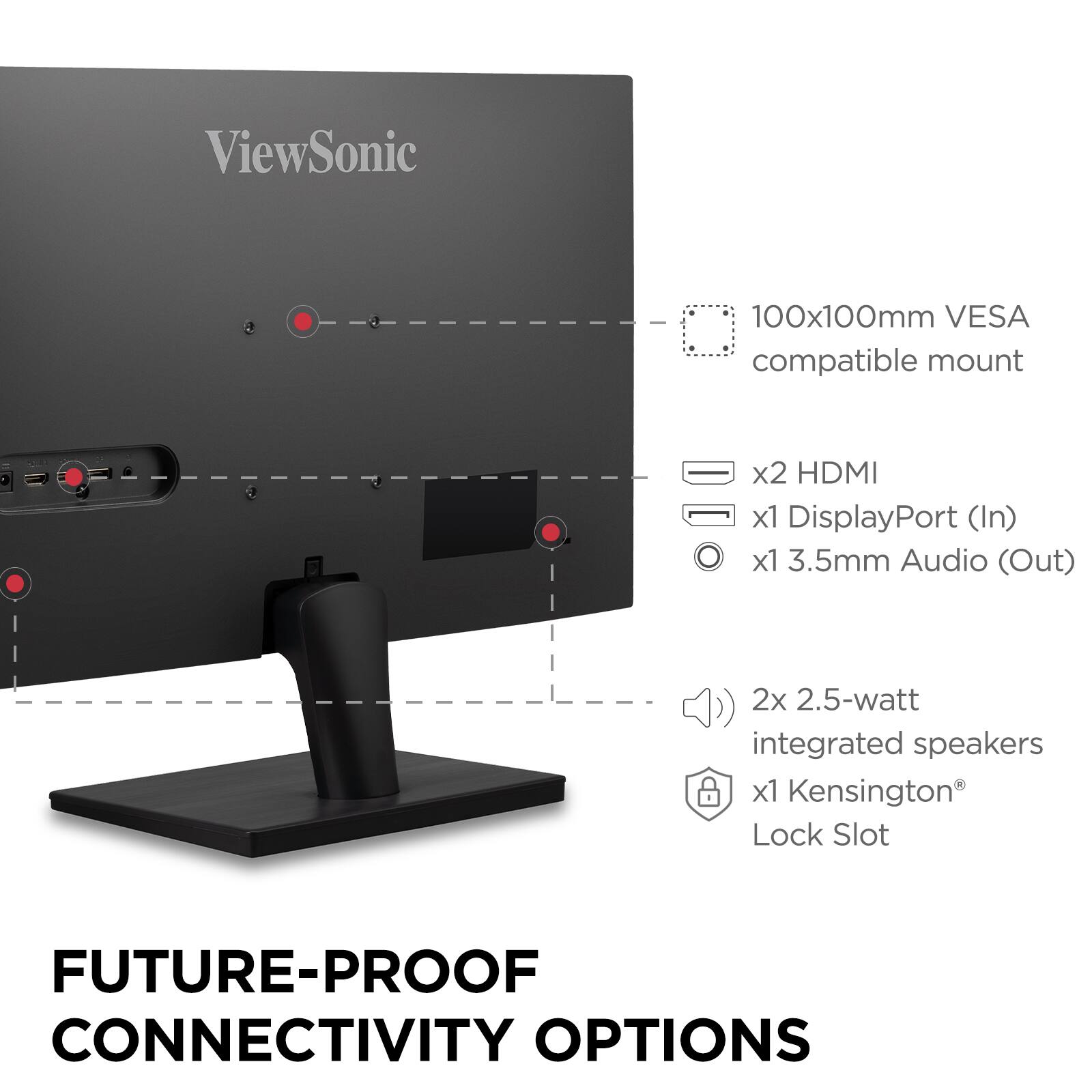 ViewSonic

100x100mm VESA compatible mount

x2 HDMI  
x1 DisplayPort (In)  
x1 3.5mm Audio (Out)  
2x 2.5-watt integrated speakers  
x1 Kensington® Lock Slot

FUTURE-PROOF CONNECTIVITY OPTIONS